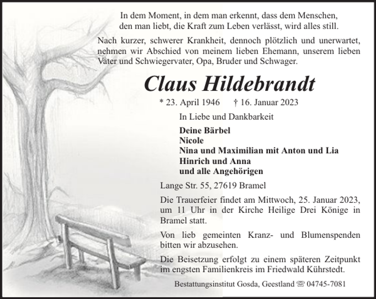 <p>In dem Moment, in dem man erkennt, dass dem Menschen,<br />den man liebt, die Kraft zum Leben verlässt, wird alles still.<br />Nach kurzer, schwerer Krankheit, dennoch plötzlich und unerwartet,<br />nehmen wir Abschied von meinem lieben Ehemann, unserem lieben<br />Vater und Schwiegervater, Opa, Bruder und Schwager.</p><p>Claus Hildebrandt<br />* 23. April 1946</p><p>† 16. Januar 2023</p><p>In Liebe und Dankbarkeit<br />Deine Bärbel<br />Nicole<br />Nina und Maximilian mit Anton und Lia<br />Hinrich und Anna<br />und alle Angehörigen<br />Lange Str. 55, 27619 Bramel<br />Die Trauerfeier findet am Mittwoch, 25. Januar 2023,<br />um 11 Uhr in der Kirche Heilige Drei Könige in<br />Bramel statt.<br />Von lieb gemeinten Kranz- und Blumenspenden<br />bitten wir abzusehen.<br />Die Beisetzung erfolgt zu einem späteren Zeitpunkt<br />im engsten Familienkreis im Friedwald Kührstedt.<br />Bestattungsinstitut Gosda, Geestland</p><p>04745-7081</p>