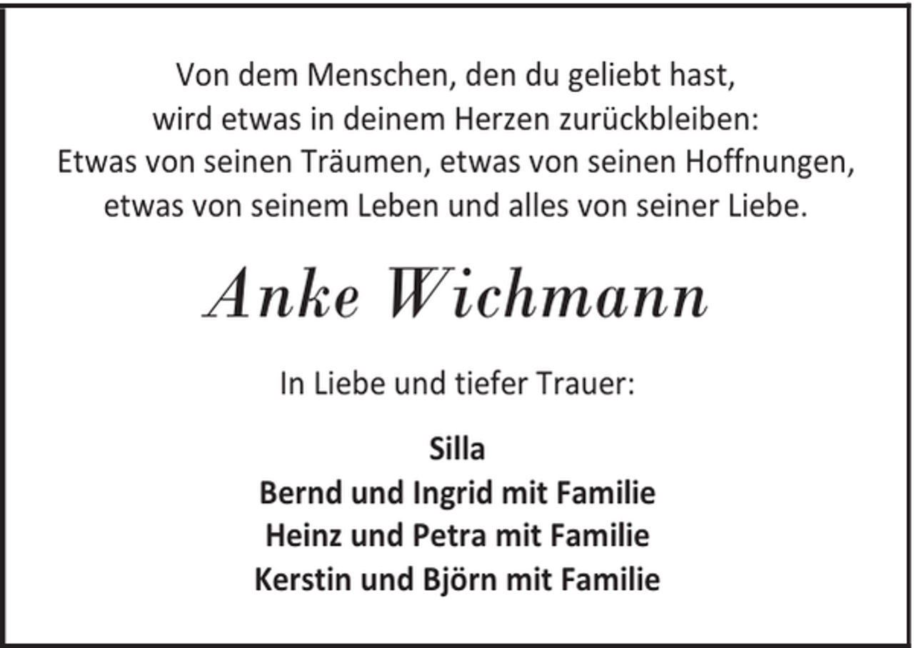 <p>Von dem Menschen, den du geliebt hast,<br />wird etwas in deinem Herzen zurückbleiben:<br />Etwas von seinen Träumen, etwas von seinen Hoffnungen,<br />etwas von seinem Leben und alles von seiner Liebe.</p><p>Anke Wichmann<br />In Liebe und tiefer Trauer:<br />Silla<br />Bernd und Ingrid mit Familie<br />Heinz und Petra mit Familie<br />Kerstin und Björn mit Familie</p>
