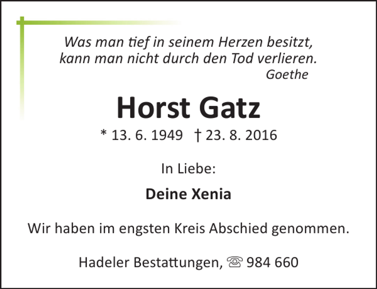 <p>Was man tief in seinem Herzen besitzt,<br />kann man nicht durch den Tod verlieren.<br />Goethe</p><p>Horst Gatz</p><p>* 13. 6. 1949 † 23. 8. 2016<br />In Liebe:</p><p>Deine Xenia<br />Wir haben im engsten Kreis Abschied genommen.<br />Hadeler Bestattungen,  984 660</p>
