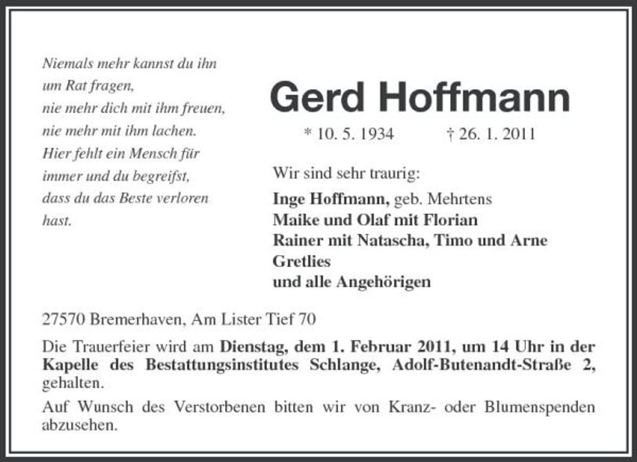<p>Niemals mehr kannst du ihn um Rat fragen, nie mehr dich mit ihm freuen, nie mehr mit ihm lachen. Hier fehlt ein Mensch für immer und du begreifst, dass du das Beste verloren hast.</p><p>Gerd Hoffmann<br />* 10. 5. 1934 † 26. 1. 2011 Wir sind sehr traurig: Inge Hoffmann, geb. Mehrtens Maike und Olaf mit Florian Rainer mit Natascha, Timo und Arne Gretlies und alle Angehörigen</p><p>27570 Bremerhaven, Am Lister Tief 70 Die Trauerfeier wird am Dienstag, dem 1. Februar 2011, um 14 Uhr in der Kapelle des Bestattungsinstitutes Schlange, Adolf-Butenandt-Straße 2, gehalten. Auf Wunsch des Verstorbenen bitten wir von Kranz- oder Blumenspenden abzusehen.</p>