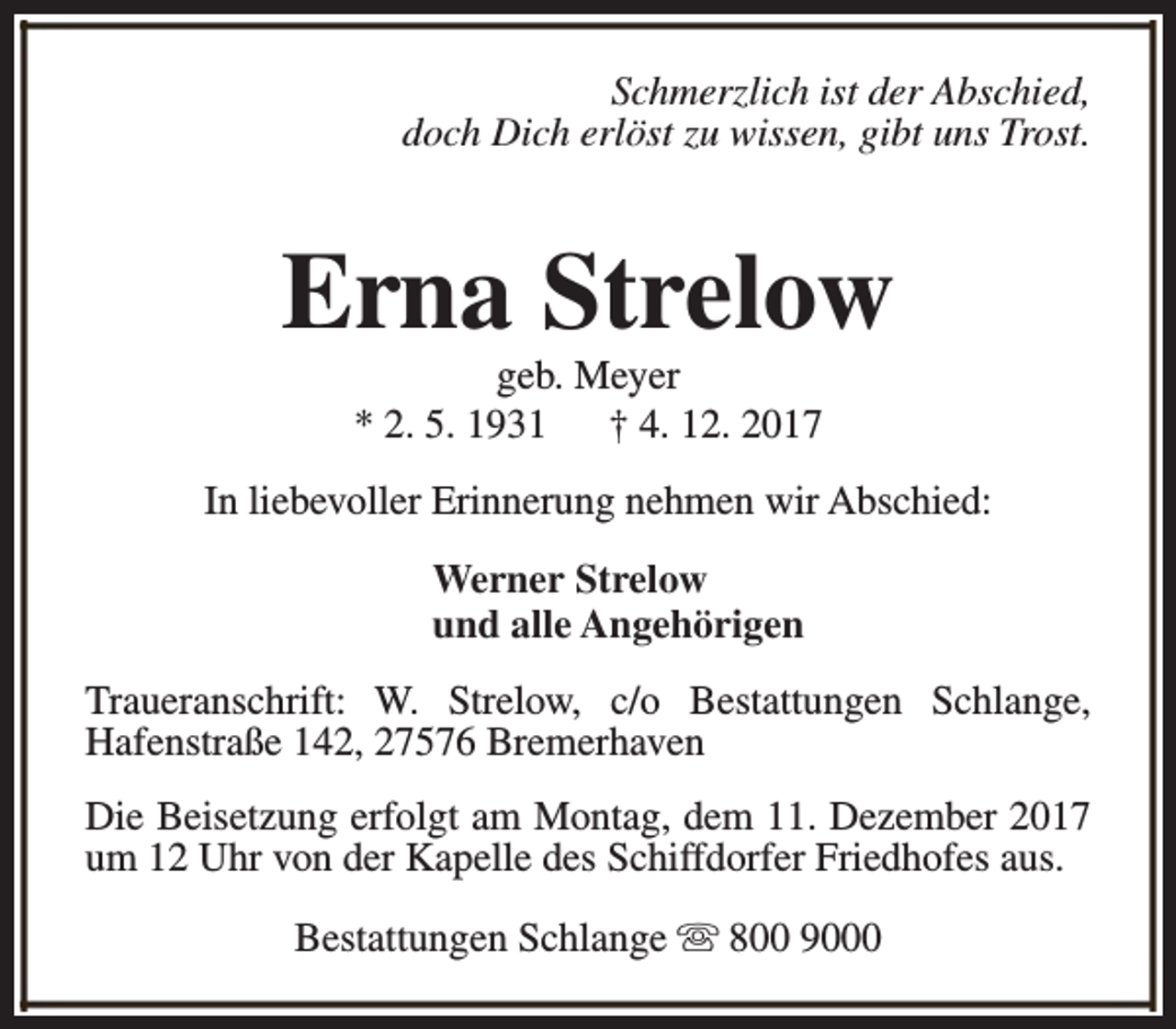 <p>Schmerzlich ist der Abschied,<br />doch Dich erlöst zu wissen, gibt uns Trost.</p><p>Erna Strelow<br />geb. Meyer<br />* 2. 5. 1931<br />† 4. 12. 2017</p><p>In liebevoller Erinnerung nehmen wir Abschied:<br />Werner Strelow<br />und alle Angehörigen<br />Traueranschrift: W. Strelow, c/o Bestattungen Schlange,<br />Hafenstraße 142, 27576 Bremerhaven<br />Die Beisetzung erfolgt am Montag, dem 11. Dezember 2017<br />um 12 Uhr von der Kapelle des Schiffdorfer Friedhofes aus.<br />Bestattungen Schlange s 800 9000</p>
