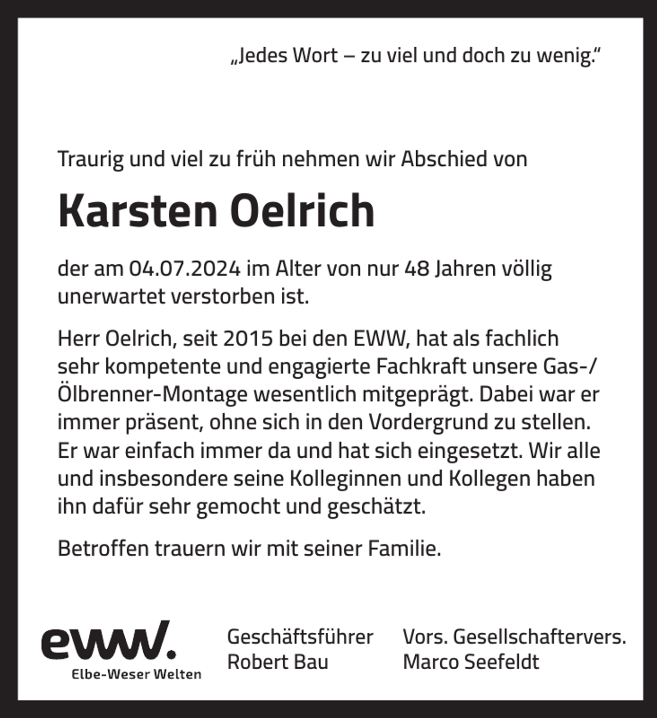 <p>„Jedes Wort – zu viel und doch zu wenig.“</p><p>Traurig und viel zu früh nehmen wir Abschied von</p><p>Karsten Oelrich<br />der am 04.07.2024 im Alter von nur 48 Jahren völlig<br />unerwartet verstorben ist.<br />Herr Oelrich, seit 2015 bei den EWW, hat als fachlich<br />sehr kompetente und engagierte Fachkraft unsere Gas-/<br />Ölbrenner-Montage wesentlich mitgeprägt. Dabei war er<br />immer präsent, ohne sich in den Vordergrund zu stellen.<br />Er war einfach immer da und hat sich eingesetzt. Wir alle<br />und insbesondere seine Kolleginnen und Kollegen haben<br />ihn dafür sehr gemocht und geschätzt.<br />Betroffen trauern wir mit seiner Familie.</p><p>Geschäftsführer<br />Robert Bau</p><p>Vors. Gesellschaftervers.<br />Marco Seefeldt</p>