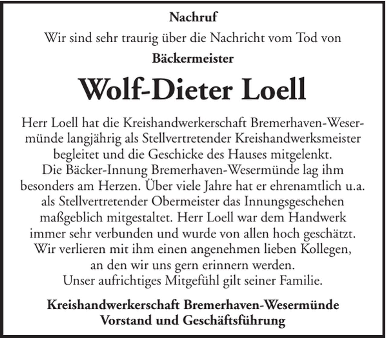 <p>Nachruf<br />Wir sind sehr traurig über die Nachricht vom Tod von<br />Bäckermeister</p><p>Wolf-Dieter Loell<br />Herr Loell hat die Kreishandwerkerschaft Bremerhaven-Wesermünde langjährig als Stellvertretender Kreishandwerksmeister<br />begleitet und die Geschicke des Hauses mitgelenkt.<br />Die Bäcker-Innung Bremerhaven-Wesermünde lag ihm<br />besonders am Herzen. Über viele Jahre hat er ehrenamtlich u.a.<br />als Stellvertretender Obermeister das Innungsgeschehen<br />maßgeblich mitgestaltet. Herr Loell war dem Handwerk<br />immer sehr verbunden und wurde von allen hoch geschätzt.<br />Wir verlieren mit ihm einen angenehmen lieben Kollegen,<br />an den wir uns gern erinnern werden.<br />Unser aufrichtiges Mitgefühl gilt seiner Familie.<br />Kreishandwerkerschaft Bremerhaven-Wesermünde<br />Vorstand und Geschäftsführung</p>