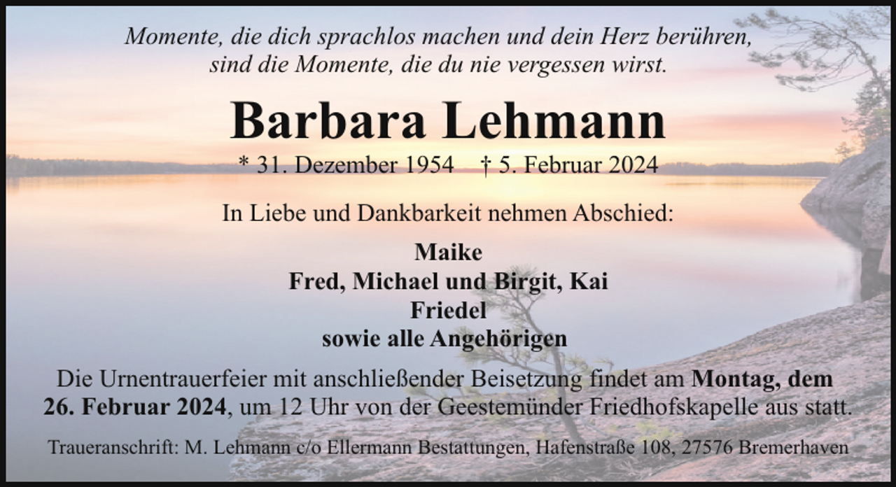 <p>Momente, die dich sprachlos machen und dein Herz berühren,<br />sind die Momente, die du nie vergessen wirst.</p><p>Barbara Lehmann<br />* 31. Dezember 1954</p><p>† 5. Februar 2024</p><p>In Liebe und Dankbarkeit nehmen Abschied:<br />Maike<br />Fred, Michael und Birgit, Kai<br />Friedel<br />sowie alle Angehörigen<br />Die Urnentrauerfeier mit anschließender Beisetzung findet am Montag, dem<br />26. Februar 2024, um 12 Uhr von der Geestemünder Friedhofskapelle aus statt.<br />Traueranschrift: M. Lehmann c/o Ellermann Bestattungen, Hafenstraße 108, 27576 Bremerhaven</p>