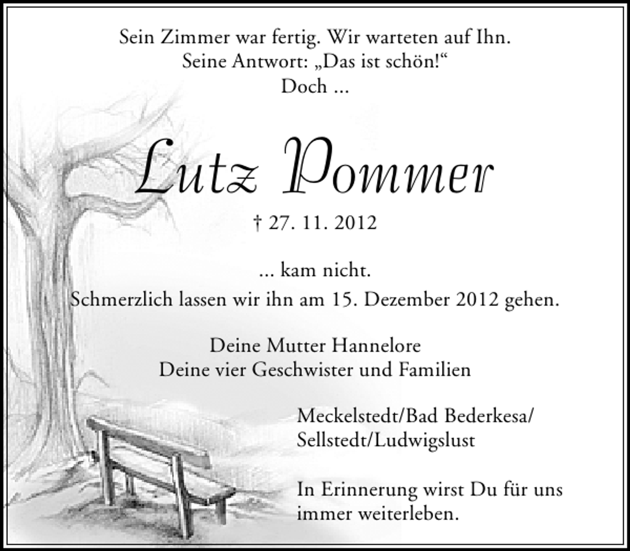 <p>Sein Zimmer war fertig. Wir warteten auf Ihn.<br />Seine Antwort: „Das ist schön!“<br />Doch ...</p><p>Lutz Pommer<br />† 27. 11. 2012</p><p>... kam nicht.<br />Schmerzlich lassen wir ihn am 15. Dezember 2012 gehen.<br />Deine Mutter Hannelore<br />Deine vier Geschwister und Familien<br />Meckelstedt/Bad Bederkesa/<br />Sellstedt/Ludwigslust<br />In Erinnerung wirst Du für uns<br />immer weiterleben.</p>