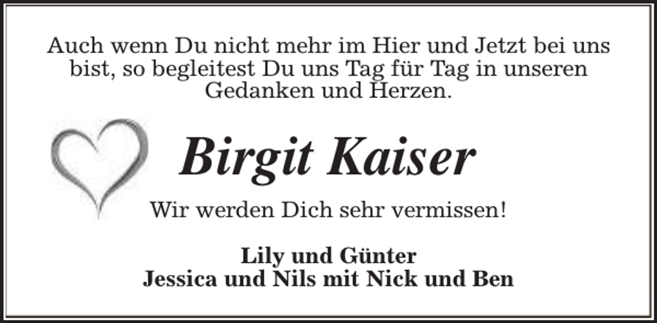 <p>Auch wenn Du nicht mehr im Hier und Jetzt bei uns<br />bist, so begleitest Du uns Tag für Tag in unseren<br />Gedanken und Herzen.</p><p>Birgit Kaiser<br />Wir werden Dich sehr vermissen!<br />Lily und Günter<br />Jessica und Nils mit Nick und Ben</p>