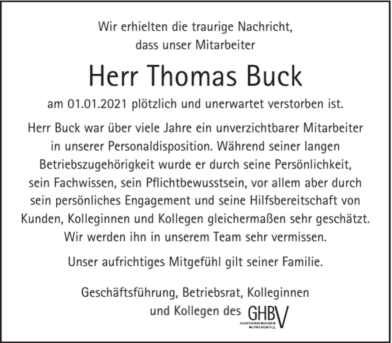 <p>Wir erhielten die traurige Nachricht,<br />dass unser Mitarbeiter</p><p>Herr Thomas Buck<br />am 01.01.2021 plötzlich und unerwartet verstorben ist.<br />Herr Buck war über viele Jahre ein unverzichtbarer Mitarbeiter<br />in unserer Personaldisposition. Während seiner langen<br />Betriebszugehörigkeit wurde er durch seine Persönlichkeit,<br />sein Fachwissen, sein Pﬂichtbewusstsein, vor allem aber durch<br />sein persönliches Engagement und seine Hilfsbereitschaft von<br />Kunden, Kolleginnen und Kollegen gleichermaßen sehr geschätzt.<br />Wir werden ihn in unserem Team sehr vermissen.<br />Unser aufrichtiges Mitgefühl gilt seiner Familie.<br />Geschäftsführung, Betriebsrat, Kolleginnen<br />und Kollegen des</p>