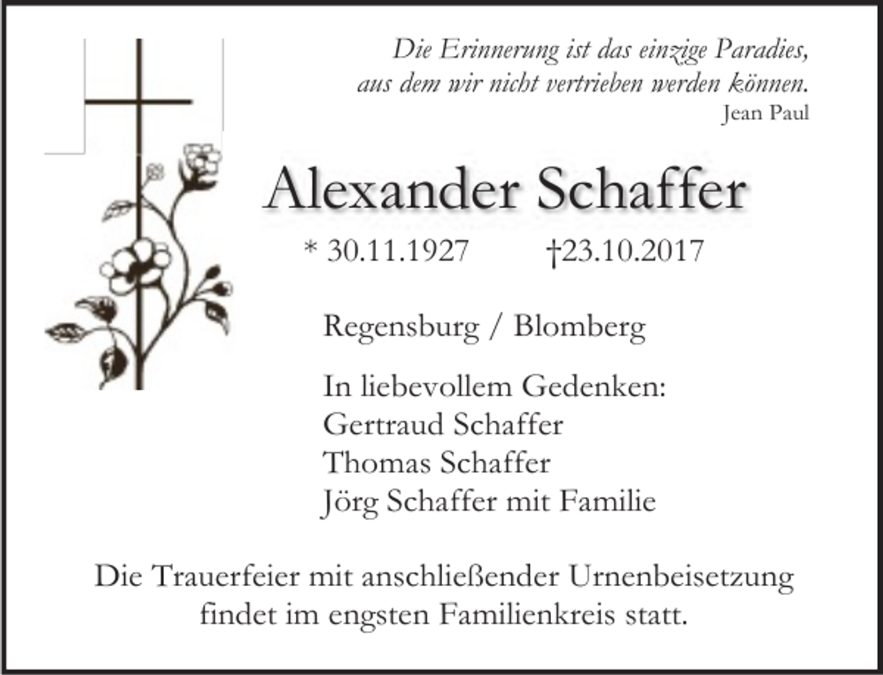 <p>Die Erinnerung ist das einzige Paradies,<br />aus dem wir nicht vertrieben werden können.<br />Jean Paul</p><p>Alexander Schaffer<br />* 30.11.1927</p><p>†23.10.2017</p><p>Regensburg / Blomberg<br />In liebevollem Gedenken:<br />Gertraud Schaffer<br />Thomas Schaffer<br />Jörg Schaffer mit Familie<br />Die Trauerfeier mit anschließender Urnenbeisetzung<br />findet im engsten Familienkreis statt.</p>