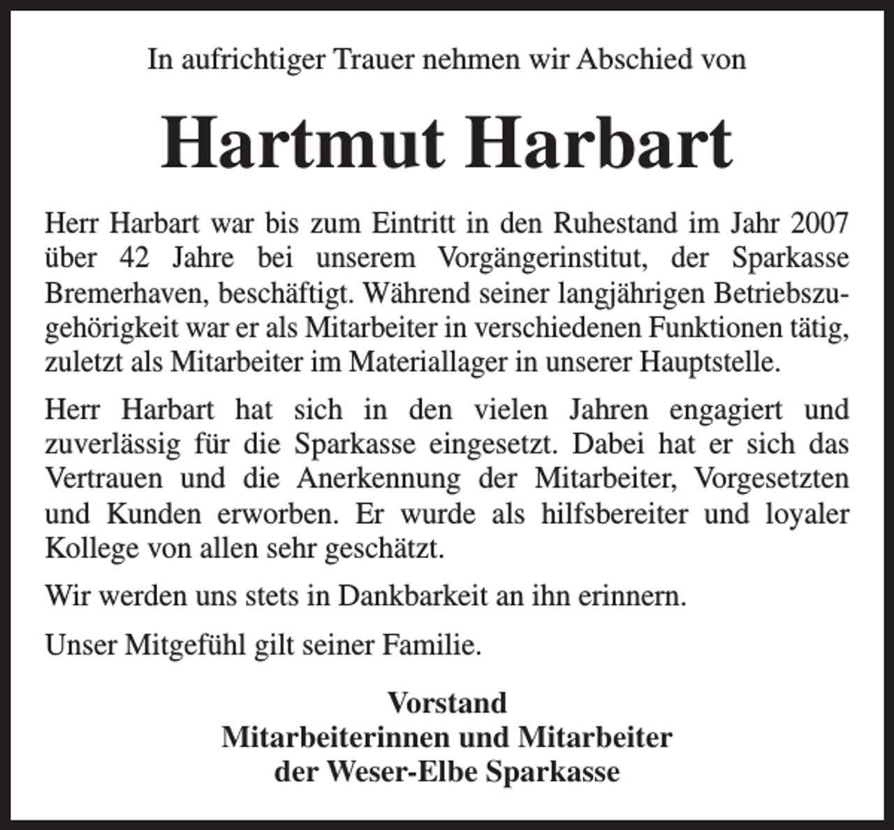 <p>In aufrichtiger Trauer nehmen wir Abschied von</p><p>Hartmut Harbart<br />Herr Harbart war bis zum Eintritt in den Ruhestand im Jahr 2007<br />über 42 Jahre bei unserem Vorgängerinstitut, der Sparkasse<br />Bremerhaven, beschäftigt. Während seiner langjährigen Betriebszugehörigkeit war er als Mitarbeiter in verschiedenen Funktionen tätig,<br />zuletzt als Mitarbeiter im Materiallager in unserer Hauptstelle.<br />Herr Harbart hat sich in den vielen Jahren engagiert und<br />zuverlässig für die Sparkasse eingesetzt. Dabei hat er sich das<br />Vertrauen und die Anerkennung der Mitarbeiter, Vorgesetzten<br />und Kunden erworben. Er wurde als hilfsbereiter und loyaler<br />Kollege von allen sehr geschätzt.<br />Wir werden uns stets in Dankbarkeit an ihn erinnern.<br />Unser Mitgefühl gilt seiner Familie.<br />Vorstand<br />Mitarbeiterinnen und Mitarbeiter<br />der Weser-Elbe Sparkasse</p>