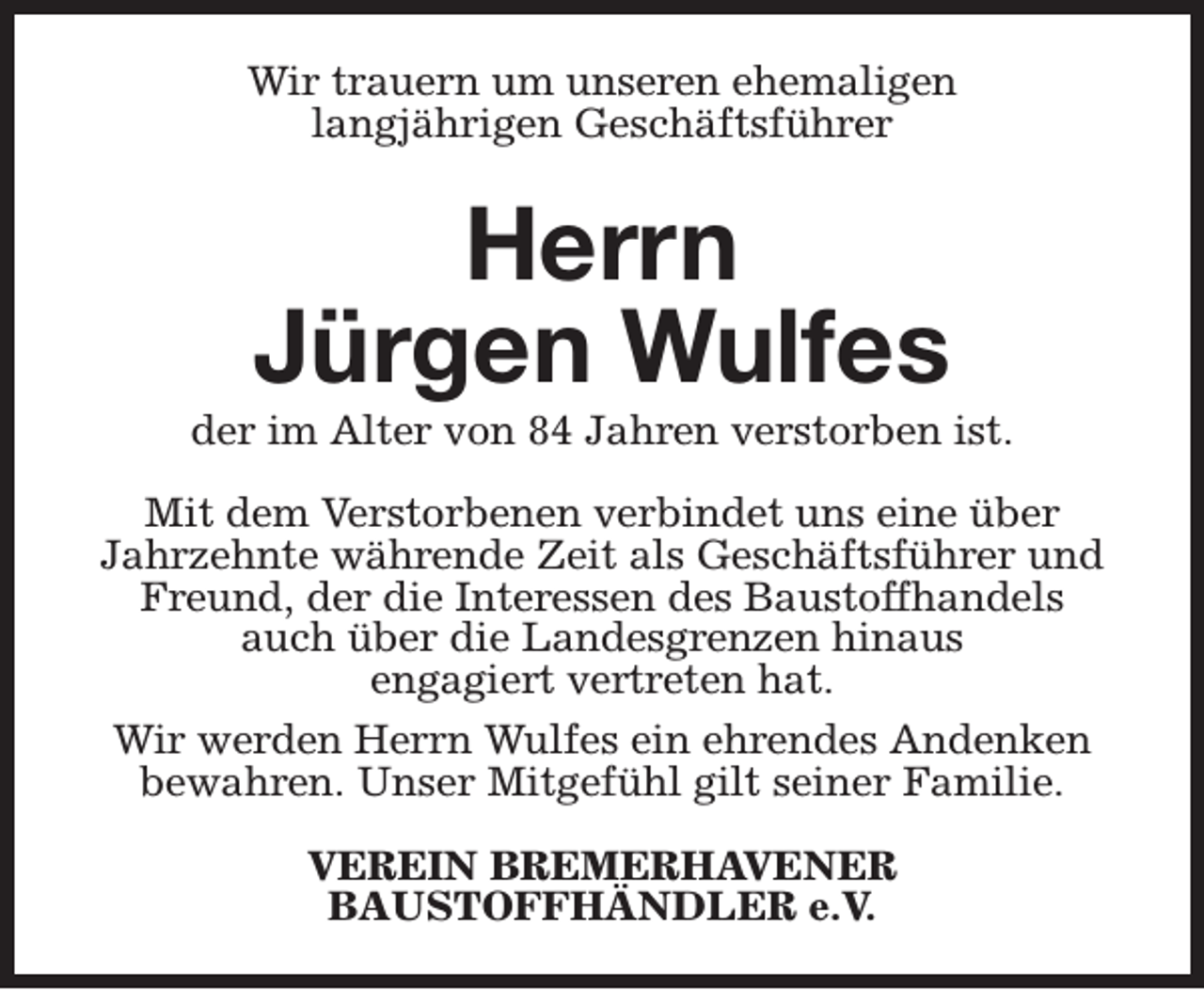 <p>Wir trauern um unseren ehemaligen<br />langjährigen Geschäftsführer</p><p>Herrn<br />Jürgen Wulfes</p><p>der im Alter von 84 Jahren verstorben ist.<br />Mit dem Verstorbenen verbindet uns eine über<br />Jahrzehnte währende Zeit als Geschäftsführer und<br />Freund, der die Interessen des Baustoffhandels<br />auch über die Landesgrenzen hinaus<br />engagiert vertreten hat.<br />Wir werden Herrn Wulfes ein ehrendes Andenken<br />bewahren. Unser Mitgefühl gilt seiner Familie.<br />VEREIN BREMERHAVENER<br />BAUSTOFFHÄNDLER e.V.</p>