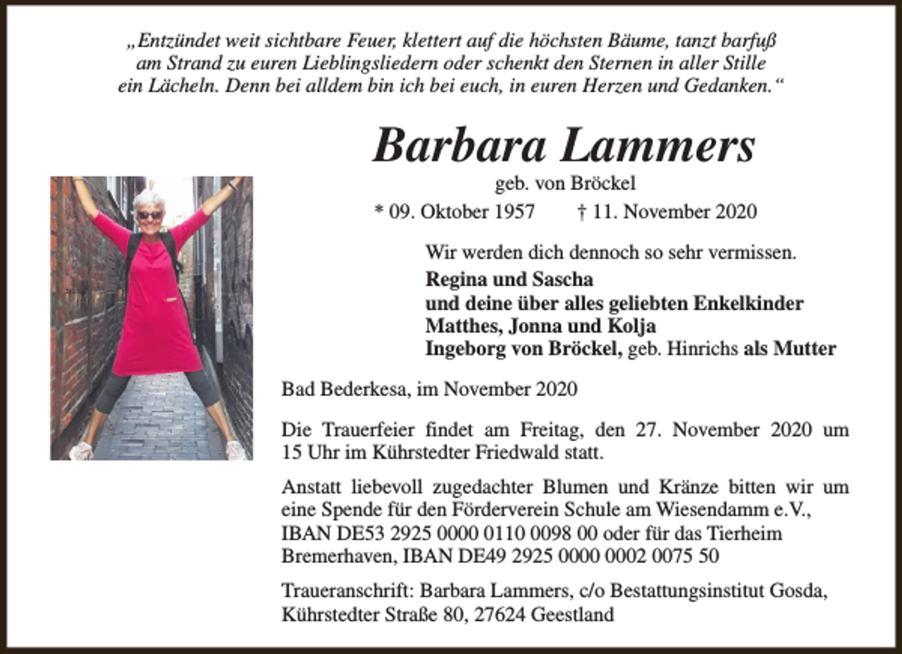 <p>„Entzündet weit sichtbare Feuer, klettert auf die höchsten Bäume, tanzt barfuß<br />am Strand zu euren Lieblingsliedern oder schenkt den Sternen in aller Stille<br />ein Lächeln. Denn bei alldem bin ich bei euch, in euren Herzen und Gedanken.“</p><p>Barbara Lammers<br />geb. von Bröckel<br />* 09. Oktober 1957<br />† 11. November 2020</p><p>Wir werden dich dennoch so sehr vermissen.<br />Regina und Sascha<br />und deine über alles geliebten Enkelkinder<br />Matthes, Jonna und Kolja<br />Ingeborg von Bröckel, geb. Hinrichs als Mutter<br />Bad Bederkesa, im November 2020<br />Die Trauerfeier findet am Freitag, den 27. November 2020 um<br />15 Uhr im Kührstedter Friedwald statt.<br />Anstatt liebevoll zugedachter Blumen und Kränze bitten wir um<br />eine Spende für den Förderverein Schule am Wiesendamm e.V.,<br />IBAN DE53 2925 00011098 00 oder für das Tierheim<br />Bremerhaven, IBAN DE49 2925 02 0070<br />Traueranschrift: Barbara Lammers, c/o Bestattungsinstitut Gosda,<br />Kührstedter Straße 80, 27624 Geestland</p>