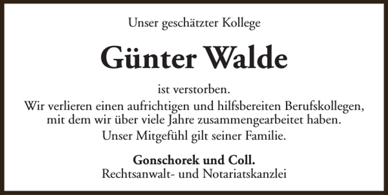 <p>Unser geschätzter Kollege</p><p>Günter Walde<br />ist verstorben.<br />Wir verlieren einen aufrichtigen und hilfsbereiten Berufskollegen,<br />mit dem wir über viele Jahre zusammengearbeitet haben.<br />Unser Mitgefühl gilt seiner Familie.<br />Gonschorek und Coll.<br />Rechtsanwalt- und Notariatskanzlei</p>