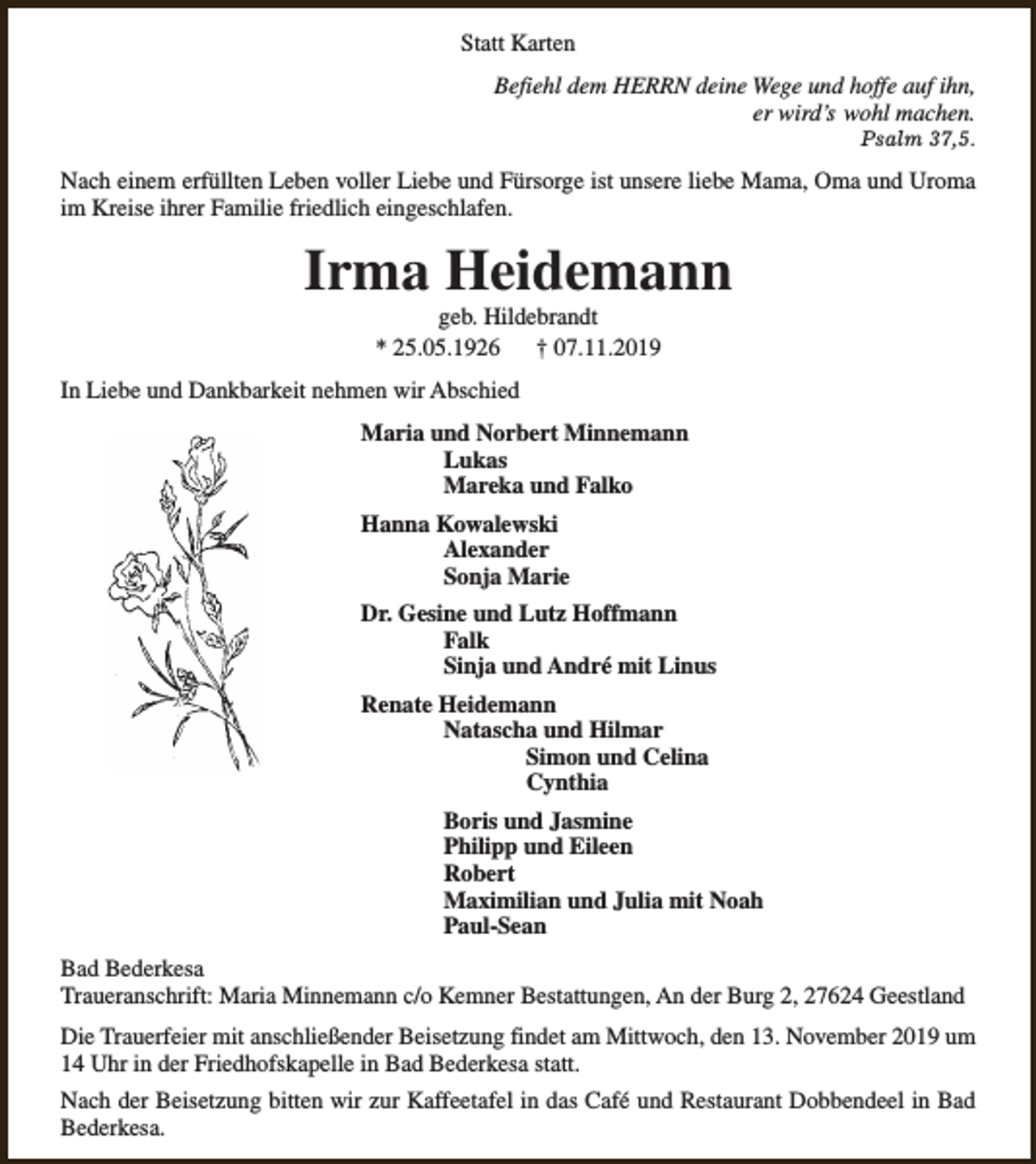 <p>Statt Karten<br />Befiehl dem HERRN deine Wege und hoffe auf ihn,<br />er wird’s wohl machen.<br />Psalm 37,5.</p><p>Nach einem erfüllten Leben voller Liebe und Fürsorge ist unsere liebe Mama, Oma und Uroma<br />im Kreise ihrer Familie friedlich eingeschlafen.</p><p>Irma Heidemann<br />geb. Hildebrandt<br />* 25.05.1926<br />† 07.11.2019</p><p>In Liebe und Dankbarkeit nehmen wir Abschied<br />Maria und Norbert Minnemann<br />Lukas<br />Mareka und Falko<br />Hanna Kowalewski<br />Alexander<br />Sonja Marie<br />Dr. Gesine und Lutz Hoffmann<br />Falk<br />Sinja und André mit Linus<br />Renate Heidemann<br />Natascha und Hilmar<br />Simon und Celina<br />Cynthia<br />Boris und Jasmine<br />Philipp und Eileen<br />Robert<br />Maximilian und Julia mit Noah<br />Paul-Sean<br />Bad Bederkesa<br />Traueranschrift: Maria Minnemann c/o Kemner Bestattungen, An der Burg 2, 27624 Geestland<br />Die Trauerfeier mit anschließender Beisetzung findet am Mittwoch, den 13. November 2019 um<br />14 Uhr in der Friedhofskapelle in Bad Bederkesa statt.<br />Nach der Beisetzung bitten wir zur Kaffeetafel in das Café und Restaurant Dobbendeel in Bad<br />Bederkesa.</p>