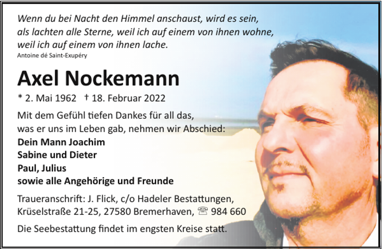 <p>Wenn du bei Nacht den Himmel anschaust, wird es sein,<br />als lachten alle Sterne, weil ich auf einem von ihnen wohne,<br />weil ich auf einem von ihnen lache.<br />Antoine dé Saint­Exupéry</p><p>Axel Nockemann<br />* 2. Mai 1962 † 18. Februar 2022</p><p>Mit dem Gefühl "efen Dankes für all das,<br />was er uns im Leben gab, nehmen wir Abschied:<br />Dein Mann Joachim<br />Sabine und Dieter<br />Paul, Julius<br />sowie alle Angehörige und Freunde<br />Traueranschri�: J. Flick, c/o Hadeler Besta!ungen,<br />Krüselstraße 21­25, 27580 Bremerhaven, ' 984 660<br />Die Seebesta!ung ﬁndet im engsten Kreise sta!.</p>