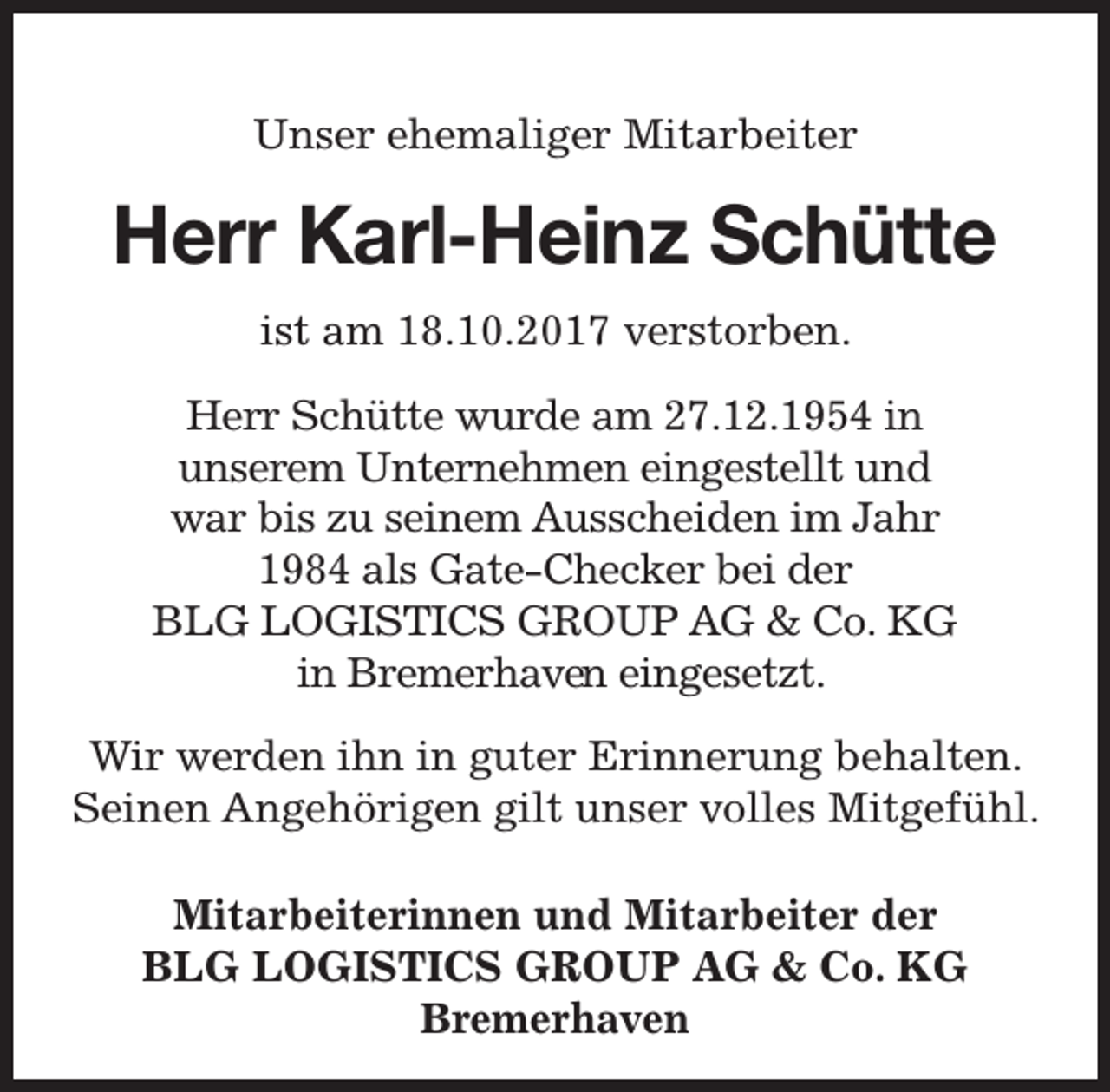 <p>Unser ehemaliger Mitarbeiter</p><p>Herr Karl-Heinz Schütte<br />ist am 18.10.2017 verstorben.<br />Herr Schütte wurde am 27.12.1954 in<br />unserem Unternehmen eingestellt und<br />war bis zu seinem Ausscheiden im Jahr<br />1984 als Gate-Checker bei der<br />BLG LOGISTICS GROUP AG &amp; Co. KG<br />en eingesetzt.<br />in Bremerhaven<br />Wir werden ihn in guter Erinnerung behalten.<br />Seinen Angehörigen gilt unser volles Mitgefühl.<br />Mitarbeiterinnen und Mitarbeiter der<br />BLG LOGISTICS GROUP AG &amp; Co. KG<br />Bremerhaven</p>