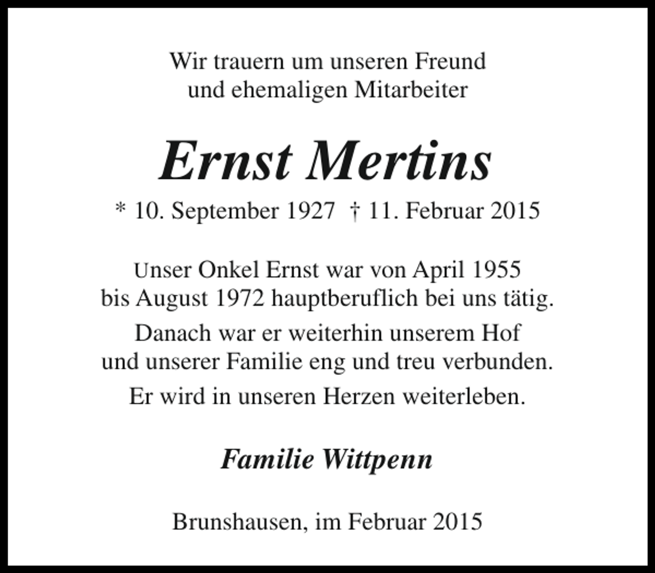 <p>Wir trauern um unseren Freund<br />und ehemaligen Mitarbeiter</p><p>Ernst Mertins</p><p>* 10. September 1927 † 11. Februar 2015<br />Unser Onkel Ernst war von April 1955<br />bis August 1972 hauptberuflich bei uns tätig.<br />Danach war er weiterhin unserem Hof<br />und unserer Familie eng und treu verbunden.<br />Er wird in unseren Herzen weiterleben.</p><p>Familie Wittpenn<br />Brunshausen, im Februar 2015</p>