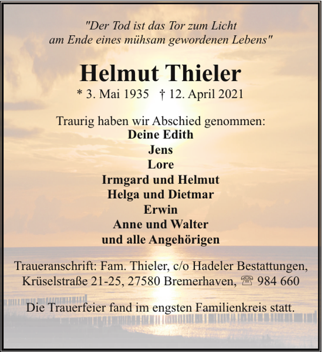 <p>"Der Tod ist das Tor zum Licht<br />am Ende eines mühsam gewordenen Lebens"</p><p>Helmut Thieler</p><p>* 3. Mai 1935 † 12. April 2021<br />Traurig haben wir Abschied genommen:<br />Deine Edith<br />Jens<br />Lore<br />Irmgard und Helmut<br />Helga und Dietmar<br />Erwin<br />Anne und Walter<br />und alle Angehörigen<br />Traueranschrift: Fam. Thieler, c/o Hadeler Bestattungen,<br />Krüselstraße 21-25, 27580 Bremerhaven, ' 984 660<br />Die Trauerfeier fand im engsten Familienkreis statt.</p>