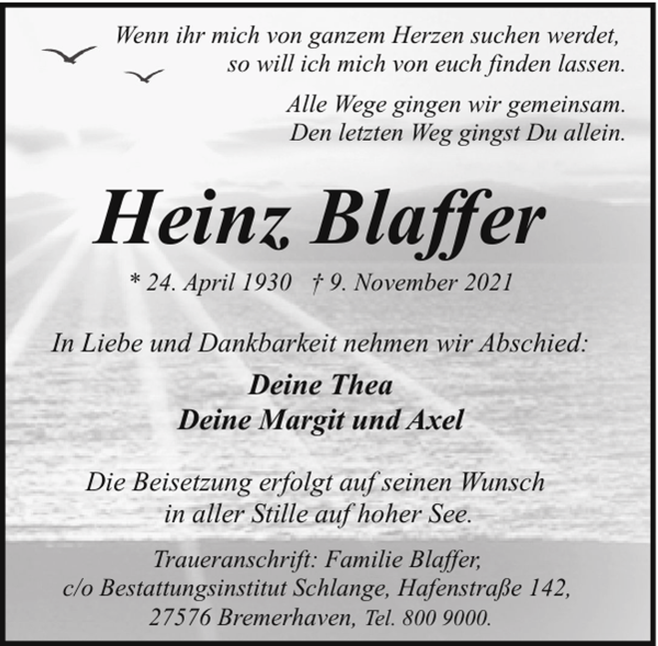 <p>Wenn ihr mich von ganzem Herzen suchen werdet,<br />so will ich mich von euch finden lassen.<br />Alle Wege gingen wir gemeinsam.<br />Den letzten Weg gingst Du allein.</p><p>Heinz Blaffer<br />* 24. April 1930 † 9. November 2021</p><p>In Liebe und Dankbarkeit nehmen wir Abschied:</p><p>Deine Thea<br />Deine Margit und Axel<br />Die Beisetzung erfolgt auf seinen Wunsch<br />in aller Stille auf hoher See.<br />Traueranschrift: Familie Blaffer,<br />c/o Bestattungsinstitut Schlange, Hafenstraße 142,<br />27576 Bremerhaven, Tel. 800 9000.</p>