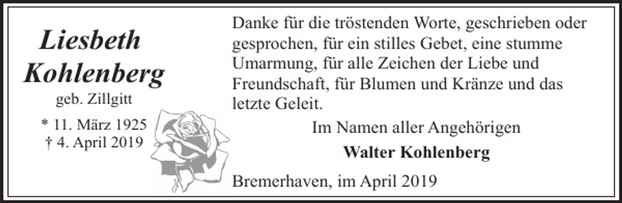 <p>Liesbeth<br />Kohlenberg<br />geb. Zillgitt</p><p>* 11. März 1925<br />† 4. April 2019</p><p>Danke für die tröstenden Worte, geschrieben oder<br />gesprochen, für ein stilles Gebet, eine stumme<br />Umarmung, für alle Zeichen der Liebe und<br />Freundschaft, für Blumen und Kränze und das<br />letzte Geleit.<br />Im Namen aller Angehörigen<br />Walter Kohlenberg</p><p>Bremerhaven, im April 2019</p>
