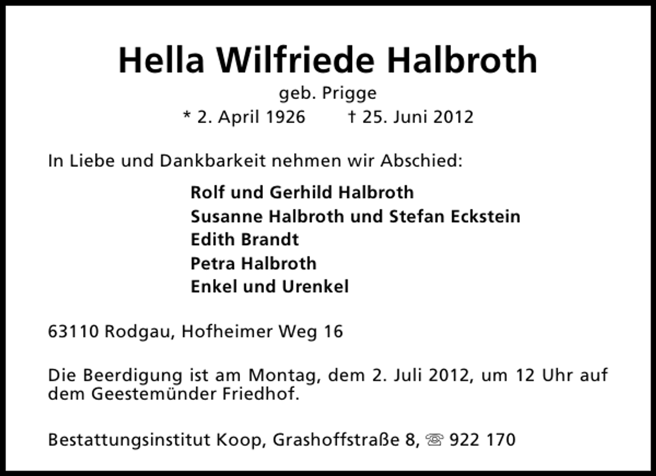 <p>Hella Wilfriede Halbroth<br />geb. Prigge<br />* 2. April 1926<br />† 25. Juni 2012</p><p>In Liebe und Dankbarkeit nehmen wir Abschied:<br />Rolf und Gerhild Halbroth<br />Susanne Halbroth und Stefan Eckstein<br />Edith Brandt<br />Petra Halbroth<br />Enkel und Urenkel<br />63110 Rodgau, Hofheimer Weg 16<br />Die Beerdigung ist am Montag, dem 2. Juli 2012, um 12 Uhr auf<br />dem Geestemünder Friedhof.<br />Bestattungsinstitut Koop, Grashoffstraße 8, s 922 170</p>