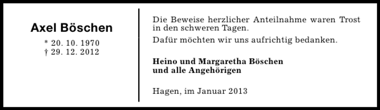 <p>Axel Böschen<br />* 20. 10. 1970<br />† 29. 12. 2012</p><p>Die Beweise herzlicher Anteilnahme waren Trost<br />in den schweren Tagen.<br />Dafür möchten wir uns aufrichtig bedanken.<br />Heino und Margaretha Böschen<br />und alle Angehörigen<br />Hagen, im Januar 2013</p>