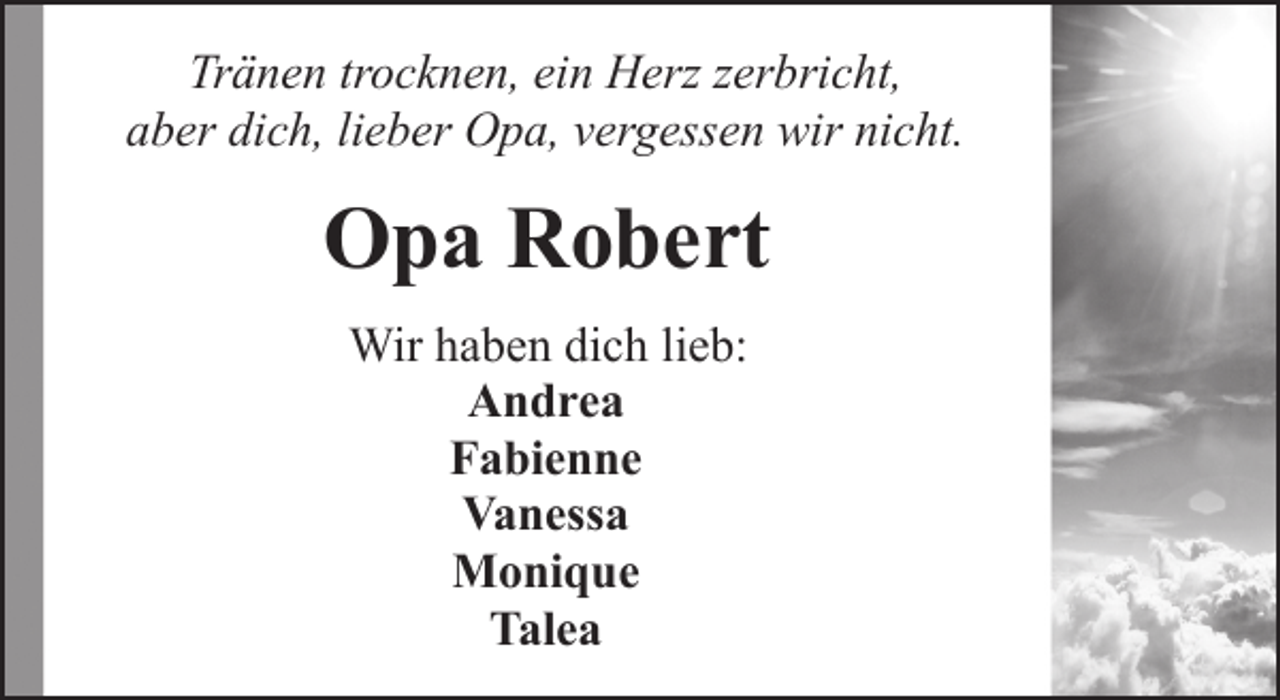 <p>Tränen trocknen, ein Herz zerbricht,<br />aber dich, lieber Opa, vergessen wir nicht.</p><p>Opa Robert<br />Wir haben dich lieb:<br />Andrea<br />Fabienne<br />Vanessa<br />Monique<br />Talea</p>