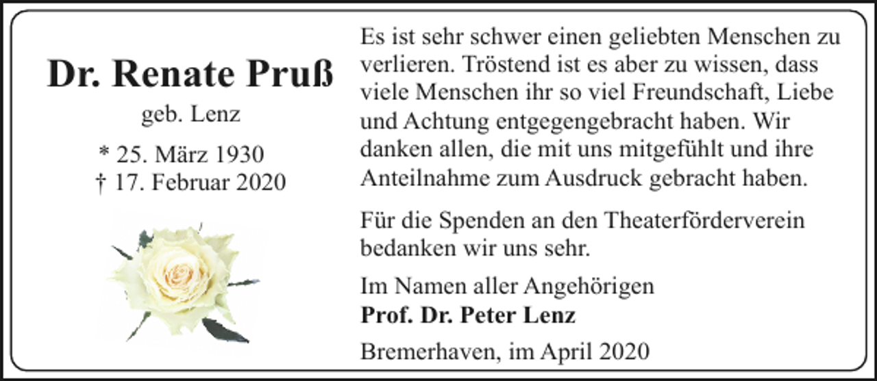 <p>Dr. Renate Pruß<br />geb. Lenz</p><p>* 25. März 1930<br />† 17. Februar 2020</p><p>Es ist sehr schwer einen geliebten Menschen zu<br />verlieren. Tröstend ist es aber zu wissen, dass<br />viele Menschen ihr so viel Freundschaft, Liebe<br />und Achtung entgegengebracht haben. Wir<br />danken allen, die mit uns mitgefühlt und ihre<br />Anteilnahme zum Ausdruck gebracht haben.</p><p>Für die Spenden an den Theaterförderverein<br />bedanken wir uns sehr.<br />Im Namen aller Angehörigen<br />Prof. Dr. Peter Lenz<br />Bremerhaven, im April 2020</p>