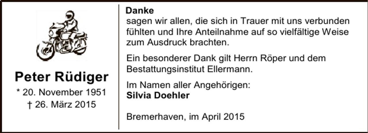 <p>Danke<br />sagen wir allen, die sich in Trauer mit uns verbunden<br />fühlten und Ihre Anteilnahme auf so vielfältige Weise<br />zum Ausdruck brachten.</p><p>Peter Rüdiger<br />* 20. November 1951<br />† 26. März 2015</p><p>Ein besonderer Dank gilt Herrn Röper und dem<br />Bestattungsinstitut Ellermann.<br />Im Namen aller Angehörigen:<br />Silvia Doehler<br />Bremerhaven, im April 2015</p>