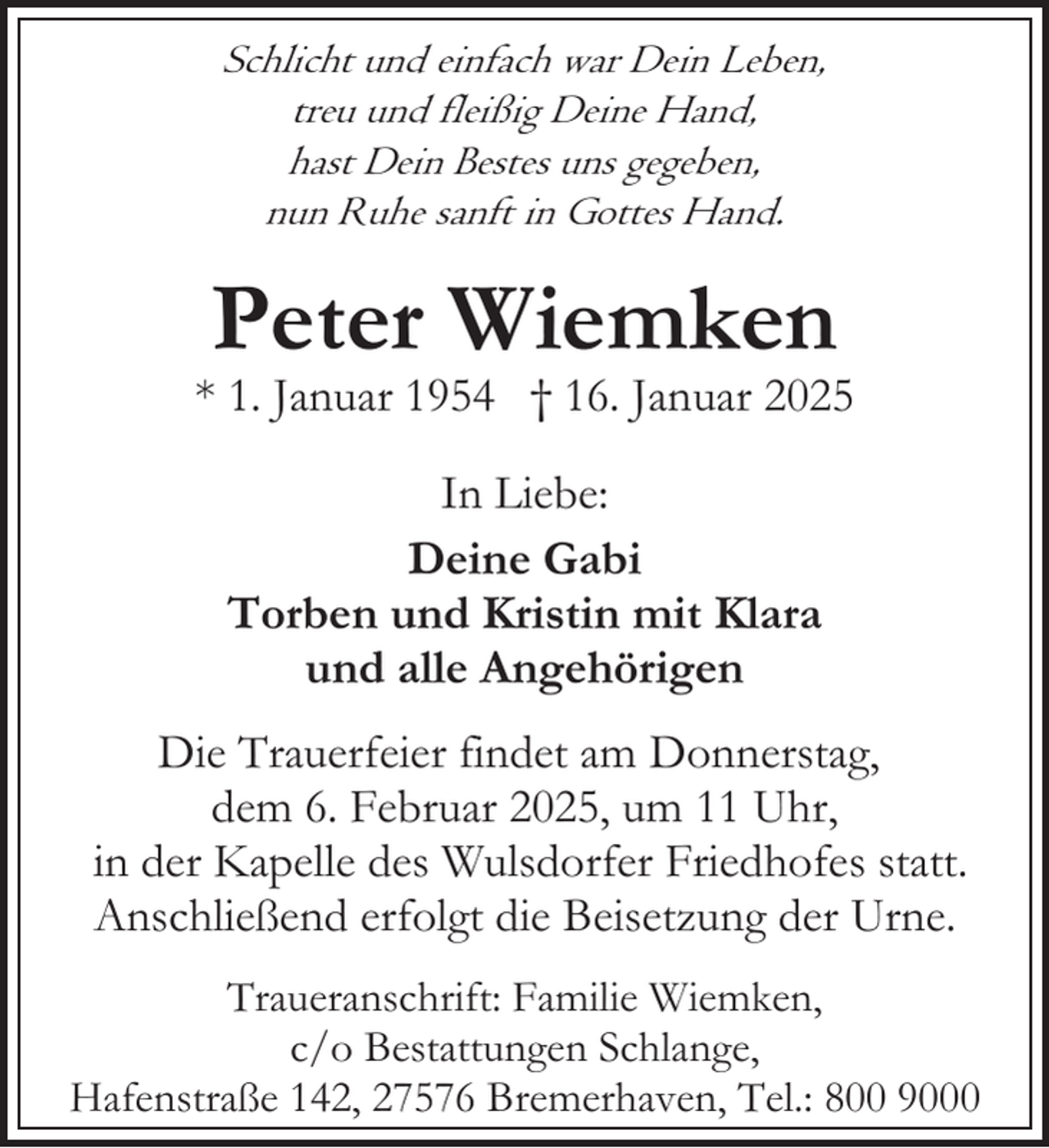 <p>Schlicht und einfach war Dein Leben,<br />treu und fleißig Deine Hand,<br />hast Dein Bestes uns gegeben,<br />nun Ruhe sanft in Gottes Hand.</p><p>Peter Wiemken</p><p>* 1. Januar 1954 † 16. Januar 2025<br />In Liebe:<br />Deine Gabi<br />Torben und Kristin mit Klara<br />und alle Angehörigen<br />Die Trauerfeier findet am Donnerstag,<br />dem 6. Februar 2025, um 11 Uhr,<br />in der Kapelle des Wulsdorfer Friedhofes statt.<br />Anschließend erfolgt die Beisetzung der Urne.<br />Traueranschrift: Familie Wiemken,<br />c/o Bestattungen Schlange,<br />Hafenstraße 142, 27576 Bremerhaven, Tel.: 800 9000</p>