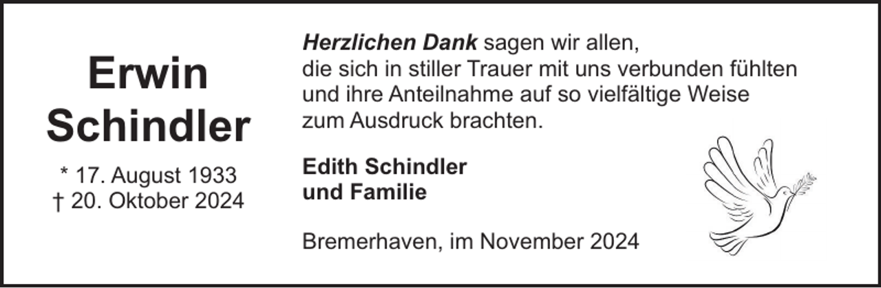 <p>Erwin<br />Schindler<br />* 17. August 1933<br />† 20. Oktober 2024</p><p>Herzlichen Dank sagen wir allen,<br />die sich in stiller Trauer mit uns verbunden fühlten<br />und ihre Anteilnahme auf so vielfältige Weise<br />zum Ausdruck brachten.<br />Edith Schindler<br />und Familie<br />Bremerhaven, im November 2024</p>
