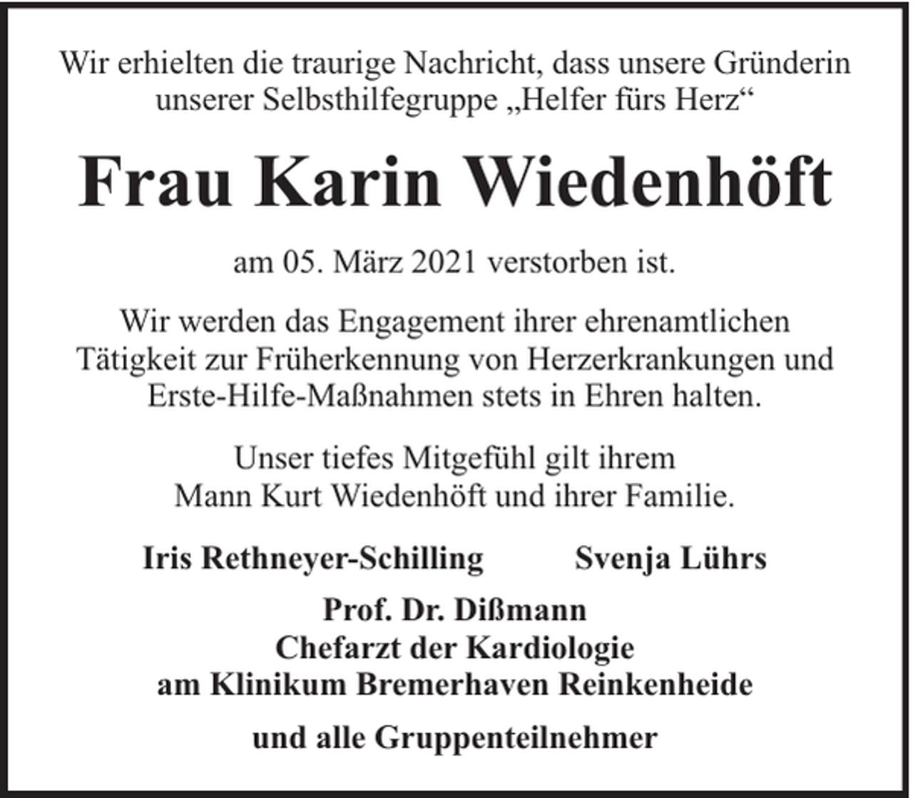 <p>Wir erhielten die traurige Nachricht, dass unsere Gründerin<br />unserer Selbsthilfegruppe „Helfer fürs Herz“</p><p>Frau Karin Wiedenhöft<br />am 05. März 2021 verstorben ist.<br />Wir werden das Engagement ihrer ehrenamtlichen<br />Tätigkeit zur Früherkennung von Herzerkrankungen und<br />Erste-Hilfe-Maßnahmen stets in Ehren halten.<br />Unser tiefes Mitgefühl gilt ihrem<br />Mann Kurt Wiedenhöft und ihrer Familie.<br />Iris Rethneyer-Schilling</p><p>Svenja Lührs</p><p>Prof. Dr. Dißmann<br />Chefarzt der Kardiologie<br />am Klinikum Bremerhaven Reinkenheide<br />und alle Gruppenteilnehmer</p>