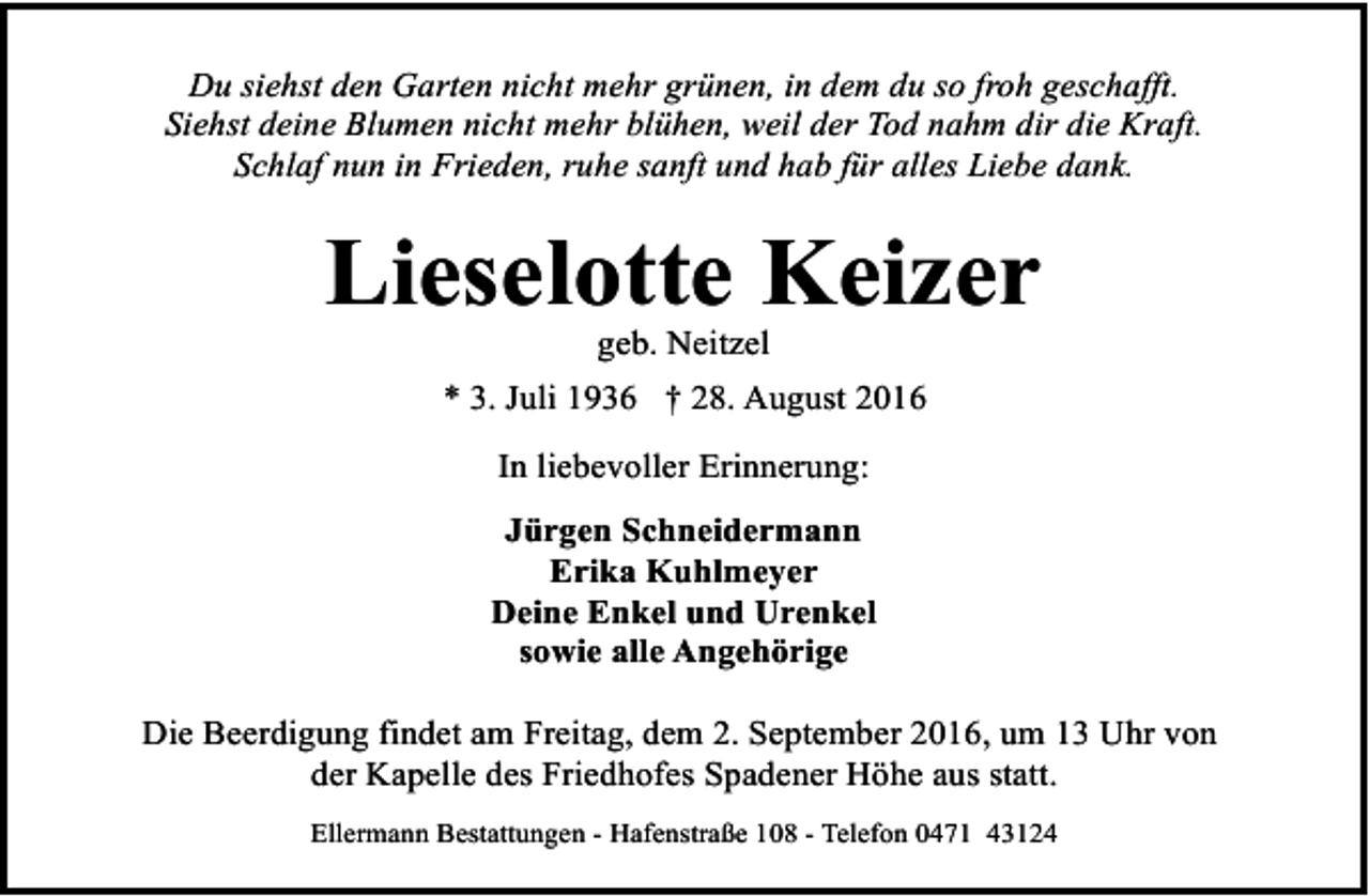 <p>Du siehst den Garten nicht mehr grünen, in dem du so froh geschafft.<br />Siehst deine Blumen nicht mehr blühen, weil der Tod nahm dir die Kraft.<br />Schlaf nun in Frieden, ruhe sanft und hab für alles Liebe dank.</p><p>Lieselotte Keizer<br />geb. Neitzel</p><p>* 3. Juli 1936 † 28. August 2016<br />In liebevoller Erinnerung:<br />Jürgen Schneidermann<br />Erika Kuhlmeyer<br />Deine Enkel und Urenkel<br />sowie alle Angehörige<br />Die Beerdigung findet am Freitag, dem 2. September 2016, um 13 Uhr von<br />der Kapelle des Friedhofes Spadener Höhe aus statt.<br />Ellermann Bestattungen - Hafenstraße 108 - Telefon 0471 43124</p>