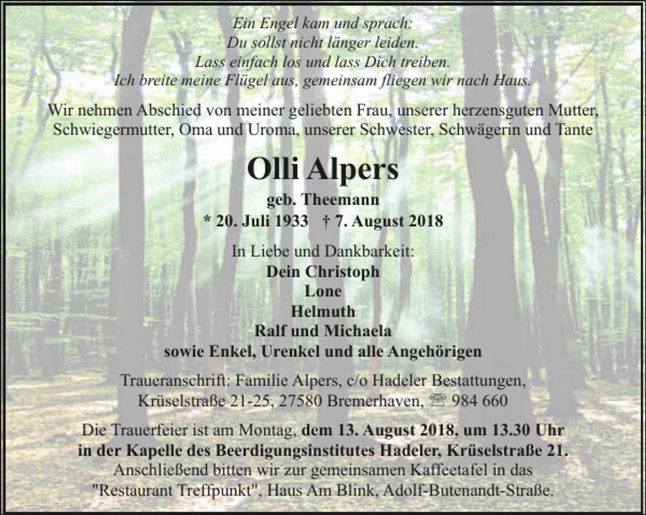 <p>Ein Engel kam und sprach:<br />Du sollst nicht länger leiden.<br />Lass einfach los und lass Dich treiben.<br />Ich breite meine Flügel aus, gemeinsam fliegen wir nach Haus.</p><p>Wir nehmen Abschied von meiner geliebten Frau, unserer herzensguten Mutter,<br />Schwiegermutter, Oma und Uroma, unserer Schwester, Schwägerin und Tante</p><p>Olli Alpers</p><p>geb. Theemann<br />* 20. Juli 1933 † 7. August 2018<br />In Liebe und Dankbarkeit:<br />Dein Christoph<br />Lone<br />Helmuth<br />Ralf und Michaela<br />sowie Enkel, Urenkel und alle Angehörigen<br />Traueranschrift: Familie Alpers, c/o Hadeler Bestattungen,<br />Krüselstraße 21-25, 27580 Bremerhaven, ' 984 660<br />Die Trauerfeier ist am Montag, dem 13. August 2018, um 13.30 Uhr<br />in der Kapelle des Beerdigungsinstitutes Hadeler, Krüselstraße 21.<br />Anschließend bitten wir zur gemeinsamen Kaffeetafel in das<br />"Restaurant Treffpunkt", Haus Am Blink, Adolf-Butenandt-Straße.</p>