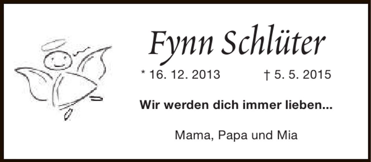 <p>Fynn Schlüter</p><p>* 16. 12. 2013</p><p>† 5. 5. 2015</p><p>Wir werden dich immer lieben...<br />Mama, Papa und Mia</p>