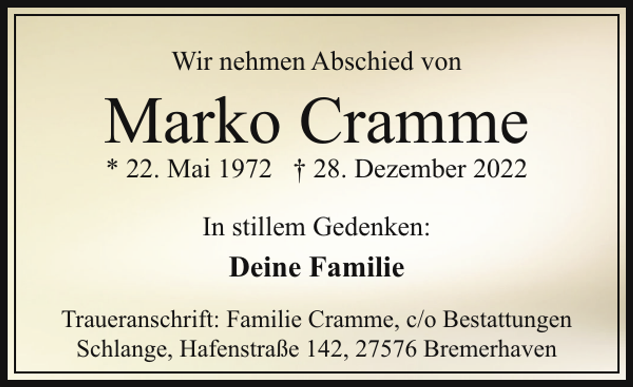 <p>Wir nehmen Abschied von</p><p>Marko Cramme<br />* 22. Mai 1972 † 28. Dezember 2022<br />In stillem Gedenken:</p><p>Deine Familie<br />Traueranschrift: Familie Cramme, c/o Bestattungen<br />Schlange, Hafenstraße 142, 27576 Bremerhaven</p>