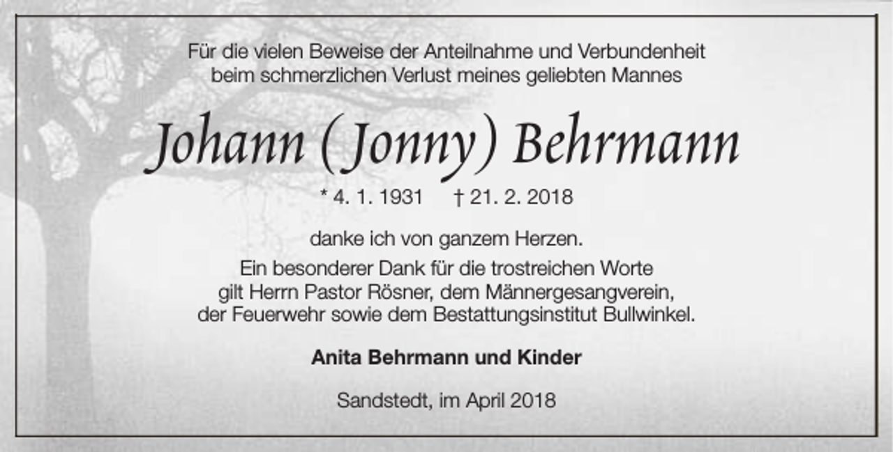 <p>Für die vielen Beweise der Anteilnahme und Verbundenheit<br />beim schmerzlichen Verlust meines geliebten Mannes</p><p>Johann (Jonny) Behrmann<br />* 4. 1. 1931</p><p>† 21. 2. 2018</p><p>danke ich von ganzem Herzen.<br />Ein besonderer Dank für die trostreichen Worte<br />gilt Herrn Pastor Rösner, dem Männergesangverein,<br />der Feuerwehr sowie dem Bestattungsinstitut Bullwinkel.<br />Anita Behrmann und Kinder<br />Sandstedt, im April 2018</p>