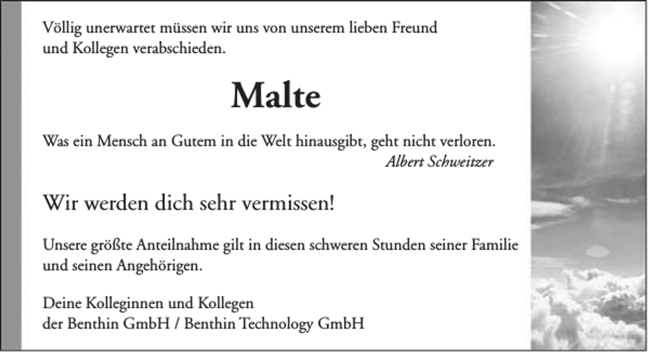 <p>Völlig unerwartet müssen wir uns von unserem lieben Freund<br />und Kollegen verabschieden.</p><p>Malte<br />Was ein Mensch an Gutem in die Welt hinausgibt, geht nicht verloren.<br />Albert Schweitzer</p><p>Wir werden dich sehr vermissen!<br />Unsere größte Anteilnahme gilt in diesen schweren Stunden seiner Familie<br />und seinen Angehörigen.<br />Deine Kolleginnen und Kollegen<br />der Benthin GmbH / Benthin Technology GmbH</p>