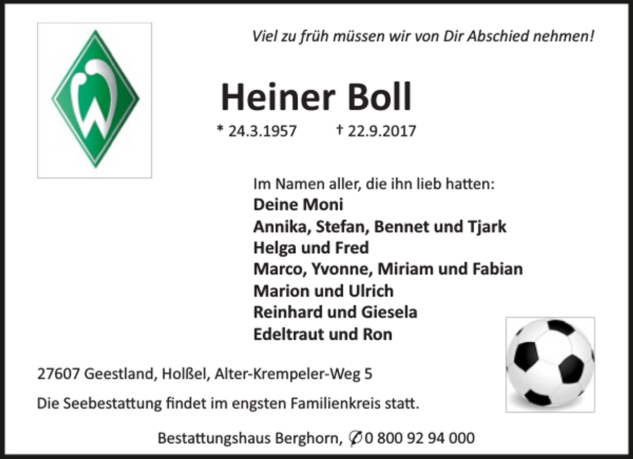 <p>Viel zu früh müssen wir von Dir Abschied nehmen!</p><p>Heiner Boll</p><p>* 24.3.1957</p><p>† 22.9.2017</p><p>Im Namen aller, die ihn lieb ha en:</p><p>Deine Moni<br />Annika, Stefan, Bennet und Tjark<br />Helga und Fred<br />Marco, Yvonne, Miriam und Fabian<br />Marion und Ulrich<br />Reinhard und Giesela<br />Edeltraut und Ron<br />27607 Geestland, Holßel, Alter-Krempeler-Weg 5<br />Die Seebesta ung ﬁndet im engsten Familienkreis sta .<br />Besta ungshaus Berghorn, * 0 800 92 94 000</p>