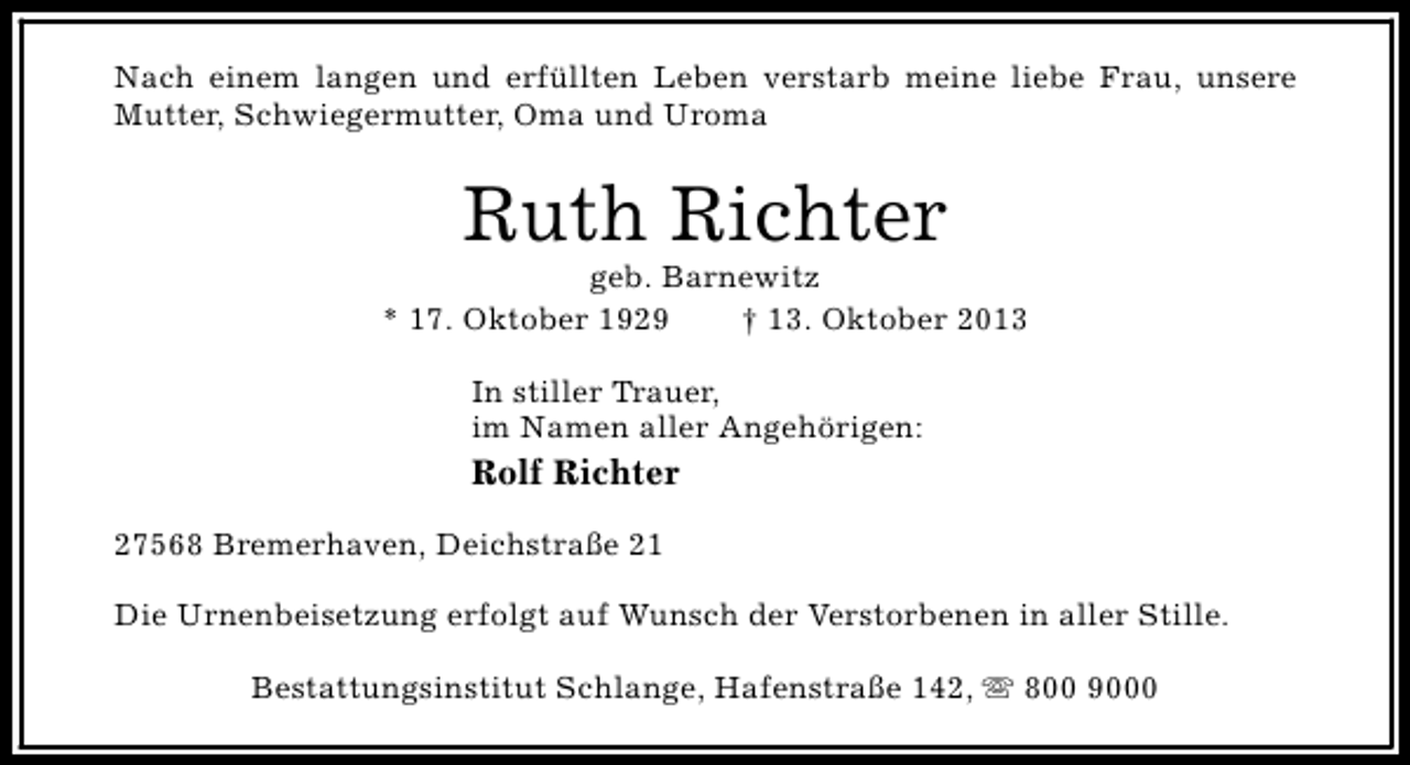 <p>Nach einem langen und erfüllten Leben verstarb meine liebe Frau, unsere<br />Mutter, Schwiegermutter, Oma und Uroma</p><p>Ruth Richter</p><p>geb. Barnewitz<br />* 17. Oktober 1929<br />† 13. Oktober 2013<br />In stiller Trauer,<br />im Namen aller Angehörigen:</p><p>Rolf Richter<br />27568 Bremerhaven, Deichstraße 21<br />Die Urnenbeisetzung erfolgt auf Wunsch der Verstorbenen in aller Stille.<br />Bestattungsinstitut Schlange, Hafenstraße 142, s 800 9000</p>