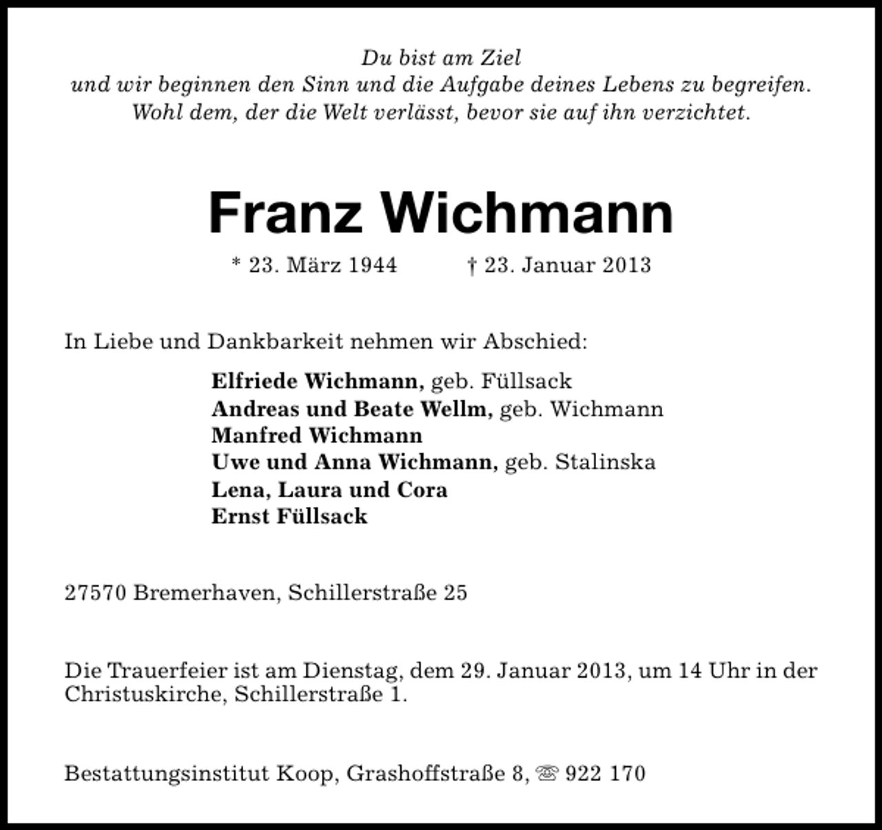 <p>Du bist am Ziel<br />und wir beginnen den Sinn und die Aufgabe deines Lebens zu begreifen.<br />Wohl dem, der die Welt verlässt, bevor sie auf ihn verzichtet.</p><p>Franz Wichmann<br />* 23. März 1944</p><p>† 23. Januar 2013</p><p>In Liebe und Dankbarkeit nehmen wir Abschied:<br />Elfriede Wichmann, geb. Füllsack<br />Andreas und Beate Wellm, geb. Wichmann<br />Manfred Wichmann<br />Uwe und Anna Wichmann, geb. Stalinska<br />Lena, Laura und Cora<br />Ernst Füllsack<br />27570 Bremerhaven, Schillerstraße 25<br />Die Trauerfeier ist am Dienstag, dem 29. Januar 2013, um 14 Uhr in der<br />Christuskirche, Schillerstraße 1.<br />Bestattungsinstitut Koop, Grashoffstraße 8, s 922 170</p>