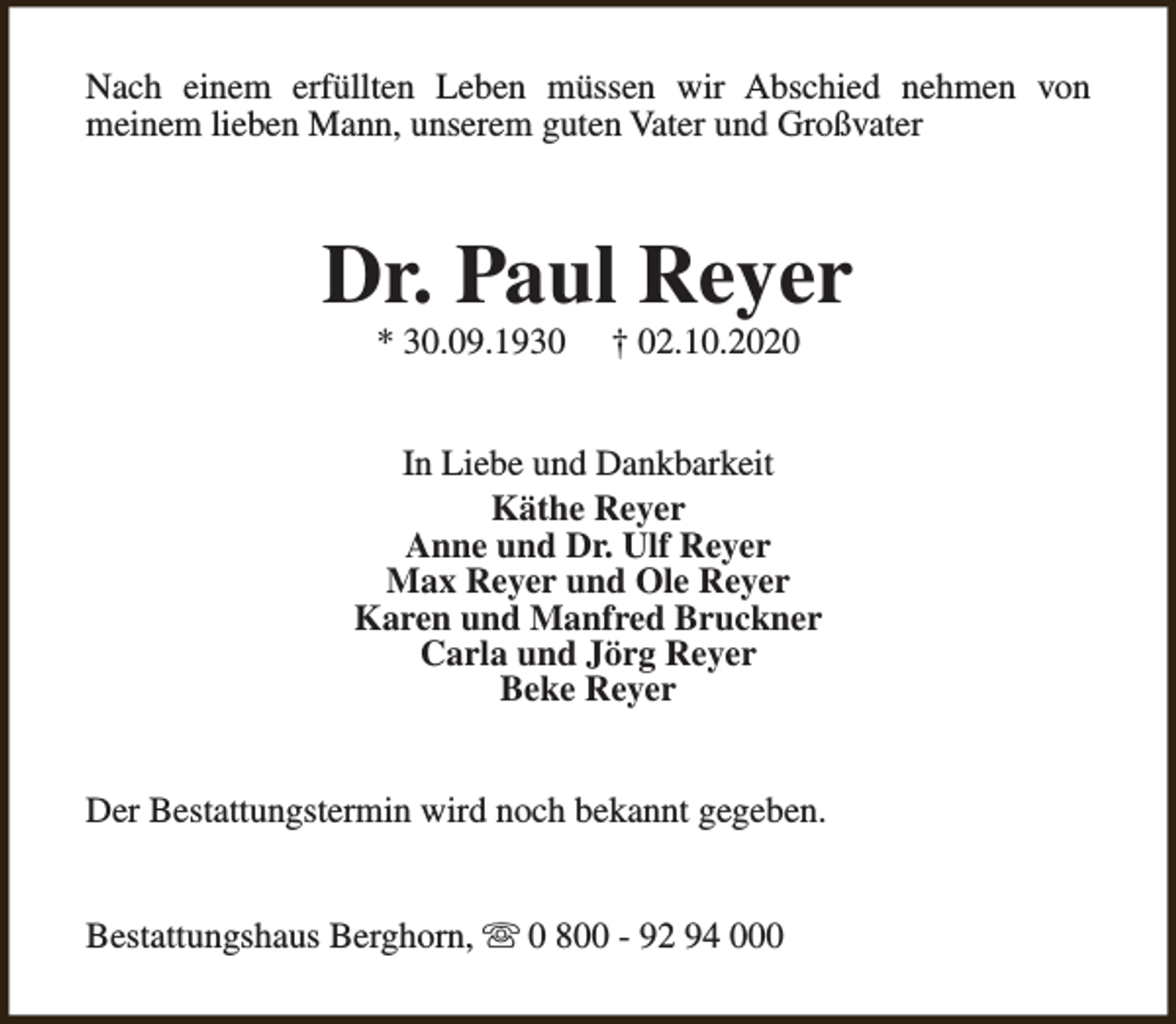 <p>Nach einem erfüllten Leben müssen wir Abschied nehmen von<br />meinem lieben Mann, unserem guten Vater und Großvater</p><p>Dr. Paul Reyer<br />* 30.09.1930</p><p>† 02.10.2020</p><p>In Liebe und Dankbarkeit<br />Käthe Reyer<br />Anne und Dr. Ulf Reyer<br />Max Reyer und Ole Reyer<br />Karen und Manfred Bruckner<br />Carla und Jörg Reyer<br />Beke Reyer<br />Der Bestattungstermin wird noch bekannt gegeben.<br />Bestattungshaus Berghorn, s 0 800 - 92 94 000</p>