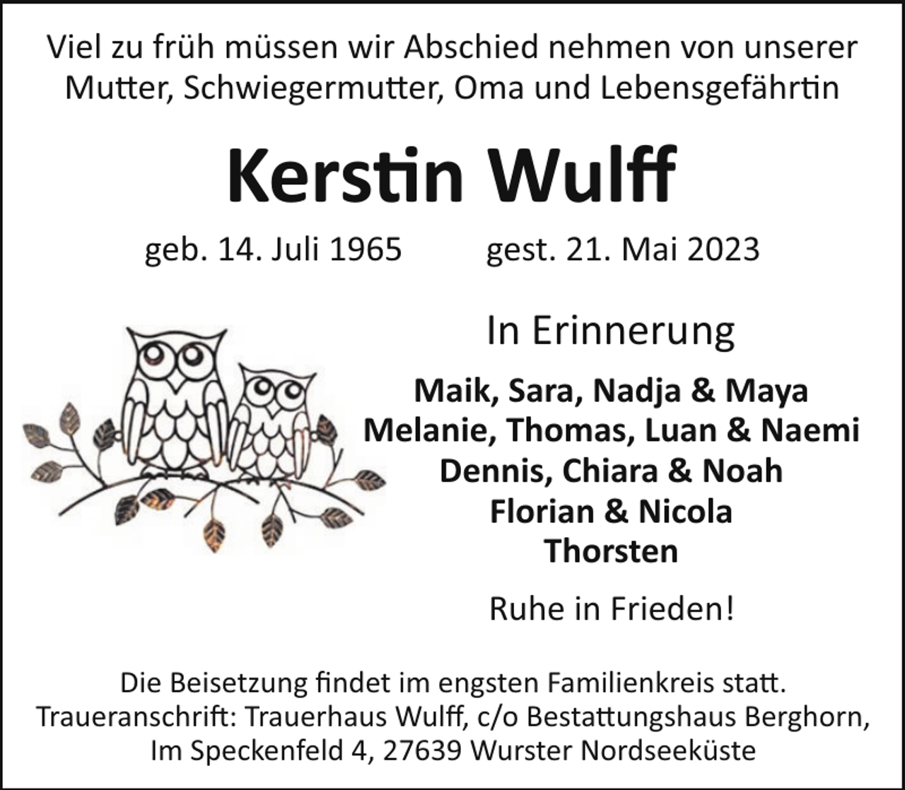 <p>Viel zu früh müssen wir Abschied nehmen von unserer<br />Mu#er, Schwiegermu#er, Oma und Lebensgefähr"n</p><p>Kers n Wulﬀ<br />geb. 14. Juli 1965</p><p>gest. 21. Mai 2023</p><p>In Erinnerung<br />Maik, Sara, Nadja &amp; Maya<br />Melanie, Thomas, Luan &amp; Naemi<br />Dennis, Chiara &amp; Noah<br />Florian &amp; Nicola<br />Thorsten<br />Ruhe in Frieden!<br />Die Beisetzung ﬁndet im engsten Familienkreis sta#.<br />Traueranschri!: Trauerhaus Wulﬀ, c/o Besta#ungshaus Berghorn,<br />Im Speckenfeld 4, 27639 Wurster Nordseeküste</p>
