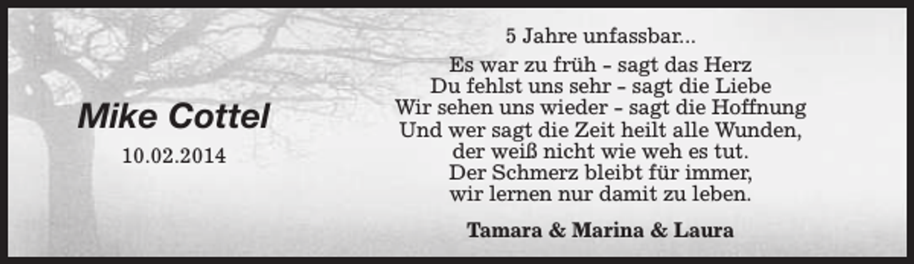 <p>Mike Cottel<br />10.02.2014</p><p>5 Jahre unfassbar...<br />Es war zu früh - sagt das Herz<br />Du fehlst uns sehr - sagt die Liebe<br />Wir sehen uns wieder - sagt die Hoffnung<br />Und wer sagt die Zeit heilt alle Wunden,<br />der weiß nicht wie weh es tut.<br />Der Schmerz bleibt für immer,<br />wir lernen nur damit zu leben.<br />Tamara &amp; Marina &amp; Laura</p>