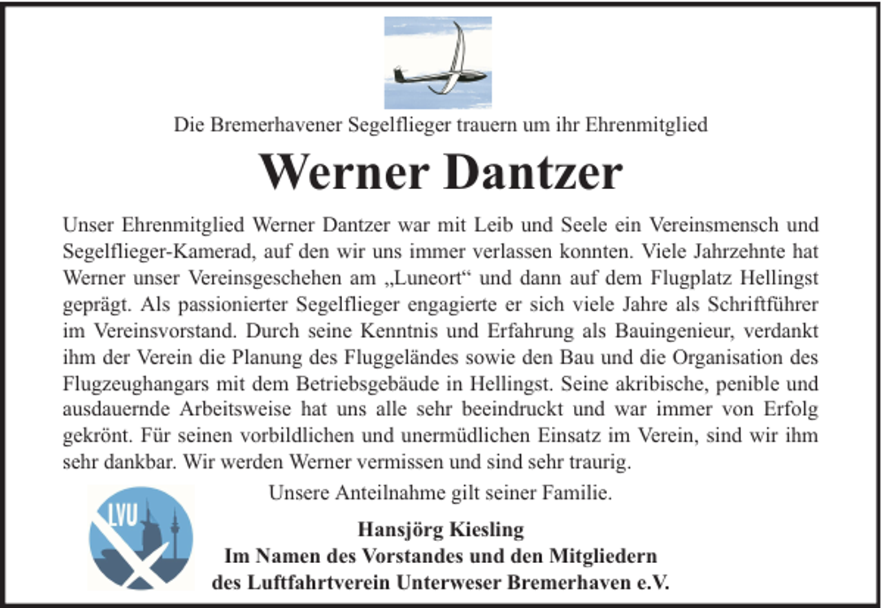 <p>Die Bremerhavener Segelflieger trauern um ihr Ehrenmitglied</p><p>Werner Dantzer<br />Unser Ehrenmitglied Werner Dantzer war mit Leib und Seele ein Vereinsmensch und<br />Segelflieger-Kamerad, auf den wir uns immer verlassen konnten. Viele Jahrzehnte hat<br />Werner unser Vereinsgeschehen am „Luneort“ und dann auf dem Flugplatz Hellingst<br />geprägt. Als passionierter Segelflieger engagierte er sich viele Jahre als Schriftführer<br />im Vereinsvorstand. Durch seine Kenntnis und Erfahrung als Bauingenieur, verdankt<br />ihm der Verein die Planung des Fluggeländes sowie den Bau und die Organisation des<br />Flugzeughangars mit dem Betriebsgebäude in Hellingst. Seine akribische, penible und<br />ausdauernde Arbeitsweise hat uns alle sehr beeindruckt und war immer von Erfolg<br />gekrönt. Für seinen vorbildlichen und unermüdlichen Einsatz im Verein, sind wir ihm<br />sehr dankbar. Wir werden Werner vermissen und sind sehr traurig.<br />Unsere Anteilnahme gilt seiner Familie.<br />Hansjörg Kiesling<br />Im Namen des Vorstandes und den Mitgliedern<br />des Luftfahrtverein Unterweser Bremerhaven e.V.</p>