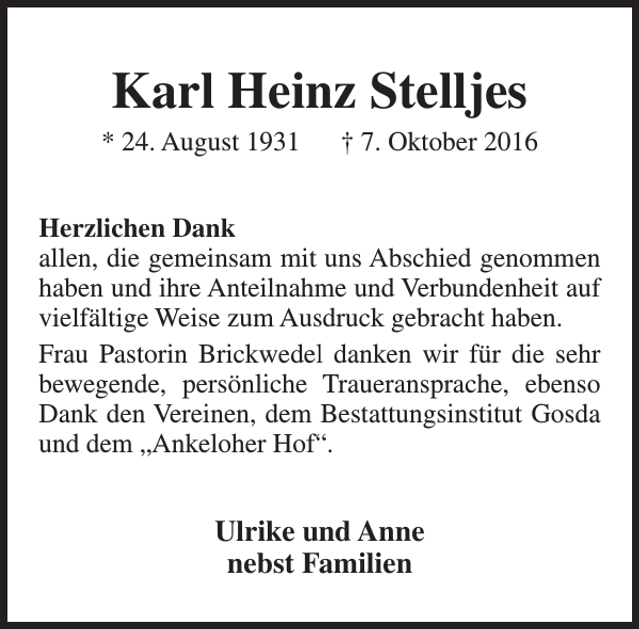 <p>Karl Heinz Stelljes</p><p>* 24. August 1931</p><p>† 7. Oktober 2016</p><p>Herzlichen Dank<br />allen, die gemeinsam mit uns Abschied genommen<br />haben und ihre Anteilnahme und Verbundenheit auf<br />vielfältige Weise zum Ausdruck gebracht haben.<br />Frau Pastorin Brickwedel danken wir für die sehr<br />bewegende, persönliche Traueransprache, ebenso<br />Dank den Vereinen, dem Bestattungsinstitut Gosda<br />und dem „Ankeloher Hof“.</p><p>Ulrike und Anne<br />nebst Familien</p>