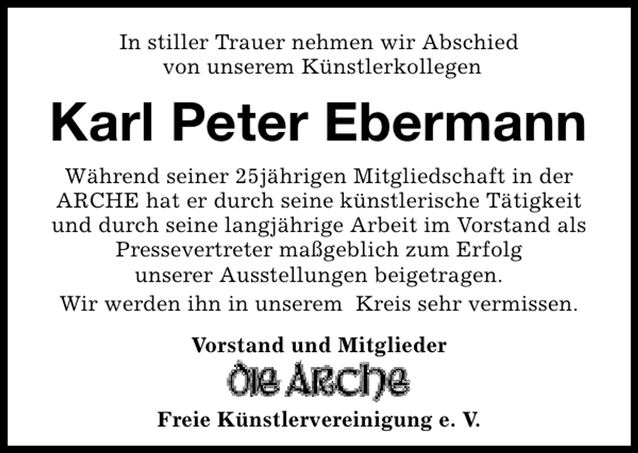 <p>In stiller Trauer nehmen wir Abschied<br />von unserem Künstlerkollegen</p><p>Karl Peter Ebermann<br />Während seiner 25jährigen Mitgliedschaft in der<br />ARCHE hat er durch seine künstlerische Tätigkeit<br />und durch seine langjährige Arbeit im Vorstand als<br />Pressevertreter maßgeblich zum Erfolg<br />unserer Ausstellungen beigetragen.<br />Wir werden ihn in unserem Kreis sehr vermissen.<br />Vorstand und Mitglieder<br />Freie Künstlervereinigung e. V.</p>