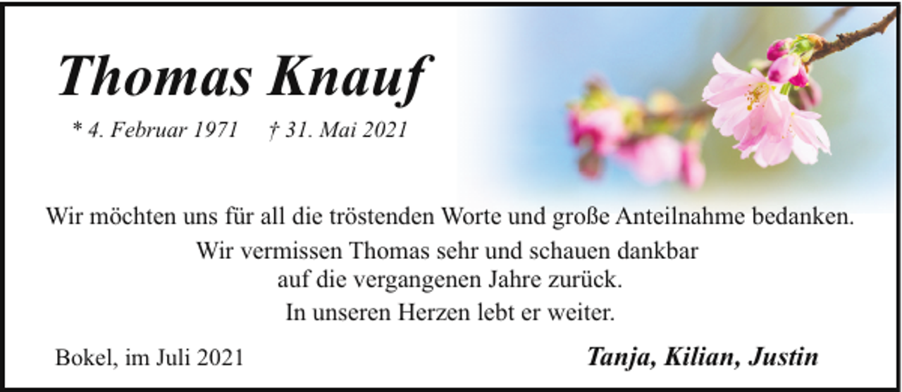 <p>Thomas Knauf<br />* 4. Februar 1971</p><p>† 31. Mai 2021</p><p>Wir möchten uns für all die tröstenden Worte und große Anteilnahme bedanken.<br />Wir vermissen Thomas sehr und schauen dankbar<br />auf die vergangenen Jahre zurück.<br />In unseren Herzen lebt er weiter.<br />Bokel, im Juli 2021</p><p>Tanja, Kilian, Justin</p>