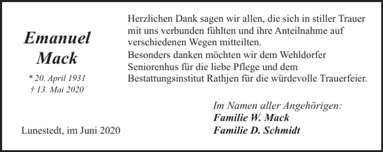 <p>Emanuel<br />Mack<br />* 20. April 1931<br />† 13. Mai 2020</p><p>Lunestedt, im Juni 2020</p><p>Herzlichen Dank sagen wir allen, die sich in stiller Trauer<br />mit uns verbunden fühlten und ihre Anteilnahme auf<br />verschiedenen Wegen mitteilten.<br />Besonders danken möchten wir dem Wehldorfer<br />Seniorenhus für die liebe Pflege und dem<br />Bestattungsinstitut Rathjen für die würdevolle Trauerfeier.</p><p>Im Namen aller Angehörigen:<br />Familie W. Mack<br />Familie D. Schmidt</p>