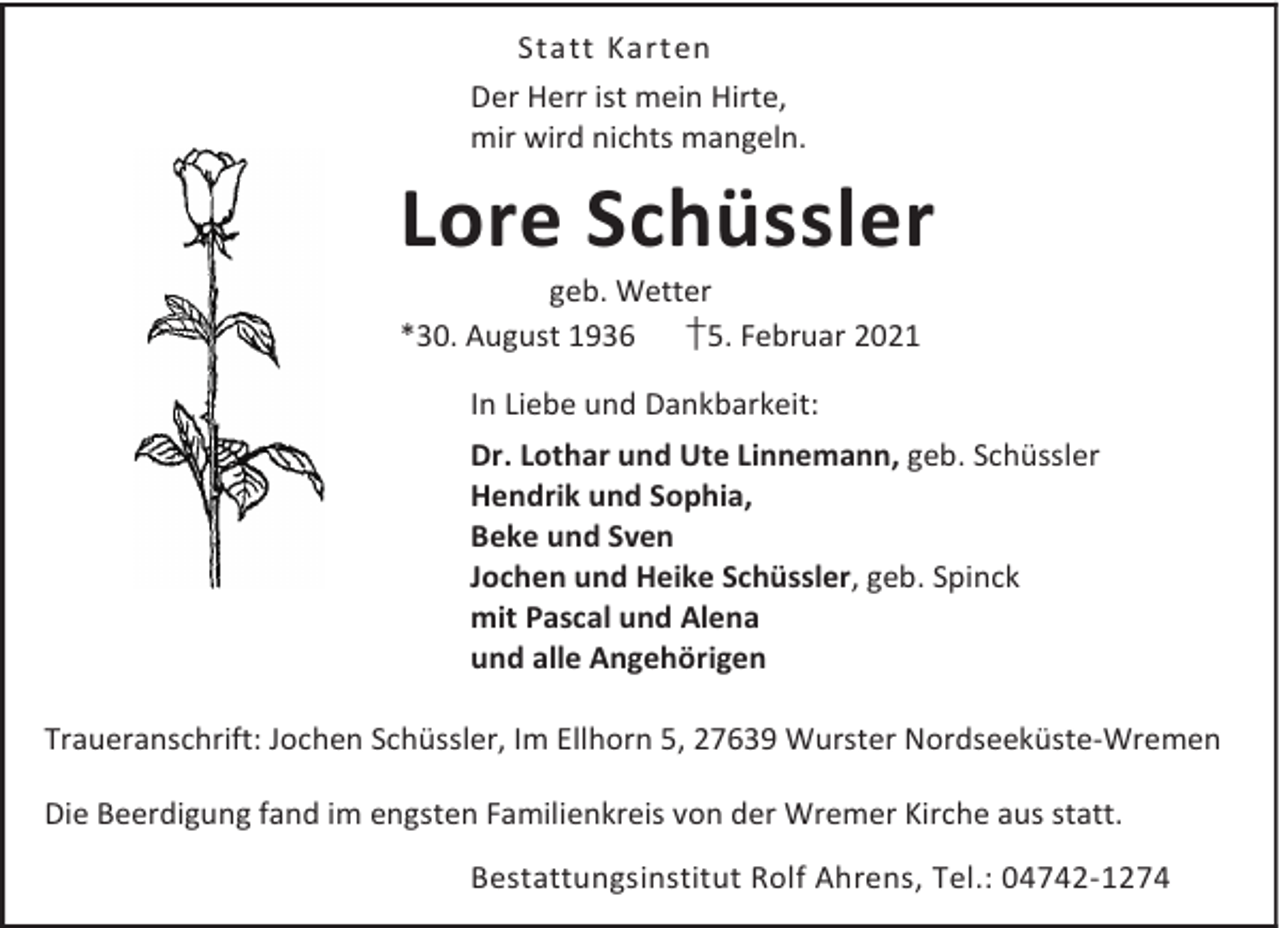 <p>Statt Karten<br />Der Herr ist mein Hirte,<br />mir wird nichts mangeln.</p><p>Lore Schüssler</p><p>geb. Wetter<br />†5. Februar 2021<br />*30. August 1936<br />In Liebe und Dankbarkeit:</p><p>Dr. Lothar und Ute Linnemann, geb. Schüssler<br />Hendrik und Sophia,<br />Beke und Sven<br />Jochen und Heike Schüssler, geb. Spinck<br />mit Pascal und Alena<br />und alle Angehörigen<br />Traueranschrift: Jochen Schüssler, Im Ellhorn 5, 27639 Wurster Nordseeküste-Wremen<br />Die Beerdigung fand im engsten Familienkreis von der Wremer Kirche aus statt.<br />Bestattungsinstitut Rolf Ahrens, Tel.: 04742-1274</p>