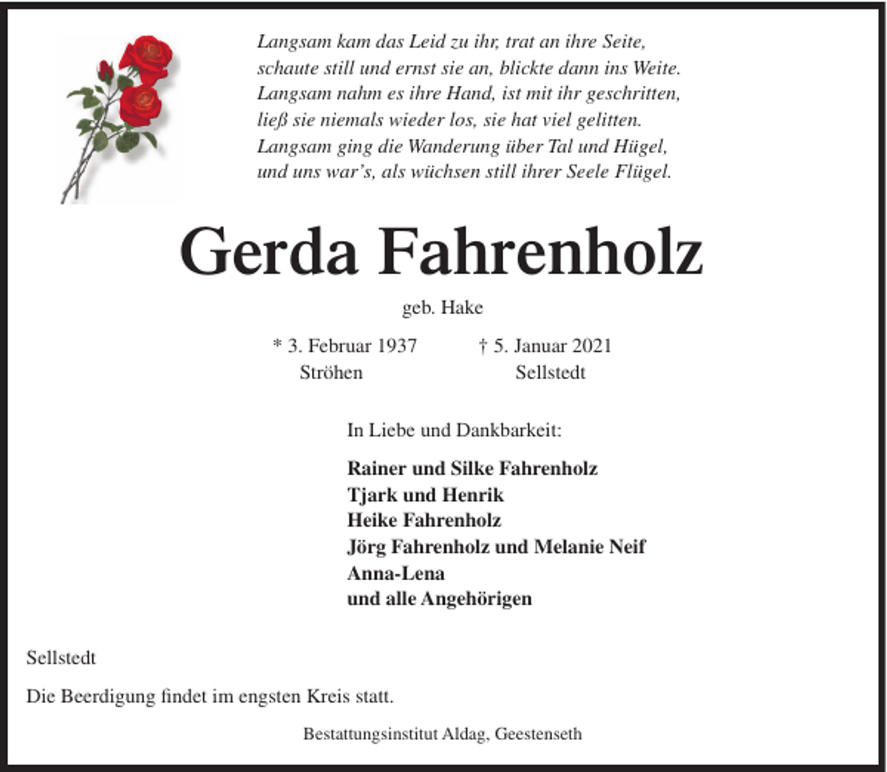 <p>Langsam kam das Leid zu ihr, trat an ihre Seite,<br />schaute still und ernst sie an, blickte dann ins Weite.<br />Langsam nahm es ihre Hand, ist mit ihr geschritten,<br />ließ sie niemals wieder los, sie hat viel gelitten.<br />Langsam ging die Wanderung über Tal und Hügel,<br />und uns war’s, als wüchsen still ihrer Seele Flügel.</p><p>Gerda Fahrenholz<br />geb. Hake<br />* 3. Februar 1937<br />Ströhen</p><p>† 5. Januar 2021<br />Sellstedt</p><p>In Liebe und Dankbarkeit:<br />Rainer und Silke Fahrenholz<br />Tjark und Henrik<br />Heike Fahrenholz<br />Jörg Fahrenholz und Melanie Neif<br />Anna-Lena<br />und alle Angehörigen<br />Sellstedt<br />Die Beerdigung findet im engsten Kreis statt.<br />Bestattungsinstitut Aldag, Geestenseth</p>